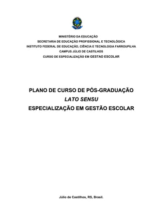 MINISTÉRIO DA EDUCAÇÃO
SECRETARIA DE EDUCAÇÃO PROFISSIONAL E TECNOLÓGICA
INSTITUTO FEDERAL DE EDUCAÇÃO, CIÊNCIA E TECNOLOGIA FARROUPILHA
CAMPUS JÚLIO DE CASTILHOS
CURSO DE ESPECIALIZAÇÃO EM GESTAO ESCOLAR
PPLLAANNOO DDEE CCUURRSSOO DDEE PPÓÓSS--GGRRAADDUUAAÇÇÃÃOO
LLAATTOO SSEENNSSUU
EESSPPEECCIIAALLIIZZAAÇÇÃÃOO EEMM GGEESSTTÃÃOO EESSCCOOLLAARR
Júlio de Castilhos, RS, Brasil.
 