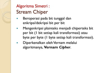 Algoritma Simetri :
Stream Chiper
 Beroperasi pada bit tunggal dan
enkripsi/dekripsi bit per bit
 Mengenkripsi plainteks menjadi chiperteks bit
per bit (1 bit setiap kali transformasi) atau
byte per byte (1 byte setiap kali transformasi).
 Diperkenalkan olehVernam melalui
algoritmanya, Vernam Cipher.
 