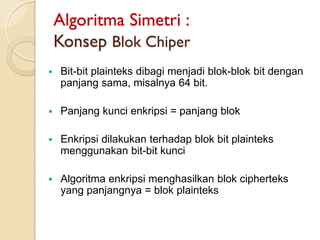 Algoritma Simetri :
Konsep Blok Chiper
 Bit-bit plainteks dibagi menjadi blok-blok bit dengan
panjang sama, misalnya 64 bit.
 Panjang kunci enkripsi = panjang blok
 Enkripsi dilakukan terhadap blok bit plainteks
menggunakan bit-bit kunci
 Algoritma enkripsi menghasilkan blok cipherteks
yang panjangnya = blok plainteks
 