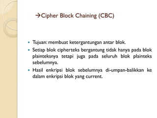 Cipher Block Chaining (CBC)
 Tujuan: membuat ketergantungan antar blok.
 Setiap blok cipherteks bergantung tidak hanya pada blok
plainteksnya tetapi juga pada seluruh blok plainteks
sebelumnya.
 Hasil enkripsi blok sebelumnya di-umpan-balikkan ke
dalam enkripsi blok yang current.
 