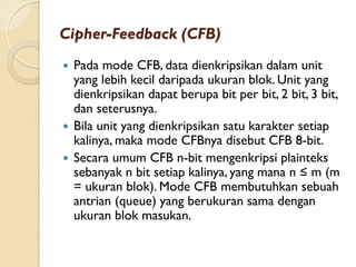 Cipher-Feedback (CFB)
 Pada mode CFB, data dienkripsikan dalam unit
yang lebih kecil daripada ukuran blok. Unit yang
dienkripsikan dapat berupa bit per bit, 2 bit, 3 bit,
dan seterusnya.
 Bila unit yang dienkripsikan satu karakter setiap
kalinya, maka mode CFBnya disebut CFB 8-bit.
 Secara umum CFB n-bit mengenkripsi plainteks
sebanyak n bit setiap kalinya, yang mana n ≤ m (m
= ukuran blok). Mode CFB membutuhkan sebuah
antrian (queue) yang berukuran sama dengan
ukuran blok masukan.
 