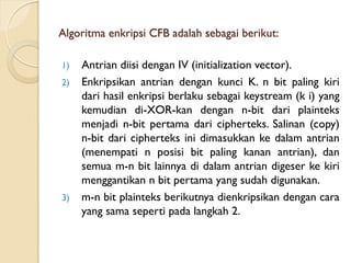 Algoritma enkripsi CFB adalah sebagai berikut:
1) Antrian diisi dengan IV (initialization vector).
2) Enkripsikan antrian dengan kunci K. n bit paling kiri
dari hasil enkripsi berlaku sebagai keystream (k i) yang
kemudian di-XOR-kan dengan n-bit dari plainteks
menjadi n-bit pertama dari cipherteks. Salinan (copy)
n-bit dari cipherteks ini dimasukkan ke dalam antrian
(menempati n posisi bit paling kanan antrian), dan
semua m-n bit lainnya di dalam antrian digeser ke kiri
menggantikan n bit pertama yang sudah digunakan.
3) m-n bit plainteks berikutnya dienkripsikan dengan cara
yang sama seperti pada langkah 2.
 
