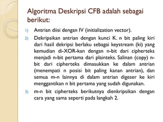 Algoritma Deskripsi CFB adalah sebagai
berikut:
1) Antrian diisi dengan IV (initialization vector).
2) Dekripsikan antrian dengan kunci K. n bit paling kiri
dari hasil dekripsi berlaku sebagai keystream (ki) yang
kemudian di-XOR-kan dengan n-bit dari cipherteks
menjadi n-bit pertama dari plainteks. Salinan (copy) n-
bit dari cipherteks dimasukkan ke dalam antrian
(menempati n posisi bit paling kanan antrian), dan
semua m-n lainnya di dalam antrian digeser ke kiri
menggantikan n bit pertama yang sudah digunakan.
3) m-n bit cipherteks berikutnya dienkripsikan dengan
cara yang sama seperti pada langkah 2.
 