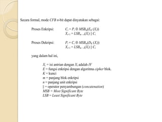 Secara formal, mode CFB n-bit dapat dinyatakan sebagai:
Proses Enkripsi: Ci = Pi  MSBm(EK (Xi))
Xi+1 = LSBm – n(Xi) || Ci
Proses Dekripsi: Pi = Ci  MSBm(DK (Xi))
Xi+1 = LSBm – n(Xi) || Ci
yang dalam hal ini,
Xi = isi antrian dengan X1 adalah IV
E = fungsi enkripsi dengan algoritma cipher blok.
K = kunci
m = panjang blok enkripsi
n = panjang unit enkripsi
|| = operator penyambungan (concatenation)
MSB = Most Significant Byte
LSB = Least Significant Byte
 