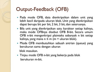 Output-Feedback (OFB)
 Pada mode OFB, data dienkripsikan dalam unit yang
lebih kecil daripada ukuran blok. Unit yang dienkripsikan
dapat berupa bit per bit, 2 bit, 3 bit, dan seterusnya.
 Bila unit yang dienkripsikan satu karakter setiap kalinya,
maka mode OFBnya disebut OFB 8-bit. Secara umum
OFB n-bit mengenkripsi plainteks sebanyak n bit setiap
kalinya, yang mana n ≤ m (m = ukuran blok).
 Mode OFB membutuhkan sebuah antrian (queue) yang
berukuran sama dengan ukuran
blok masukan.
 Tinjau mode OFB n-bit yang bekerja pada blok
berukuran m-bit.
 