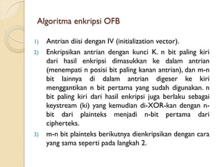 Algoritma enkripsi OFB
1) Antrian diisi dengan IV (initialization vector).
2) Enkripsikan antrian dengan kunci K. n bit paling kiri
dari hasil enkripsi dimasukkan ke dalam antrian
(menempati n posisi bit paling kanan antrian), dan m-n
bit lainnya di dalam antrian digeser ke kiri
menggantikan n bit pertama yang sudah digunakan. n
bit paling kiri dari hasil enkripsi juga berlaku sebagai
keystream (ki) yang kemudian di-XOR-kan dengan n-
bit dari plainteks menjadi n-bit pertama dari
cipherteks.
3) m-n bit plainteks berikutnya dienkripsikan dengan cara
yang sama seperti pada langkah 2.
 