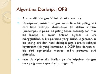 Algoritma Deskripsi OFB
1) Antrian diisi dengan IV (initialization vector).
2) Dekripsikan antrian dengan kunci K. n bit paling kiri
dari hasil dekripsi dimasukkan ke dalam antrian
(menempati n posisi bit paling kanan antrian), dan m-n
bit lainnya di dalam antrian digeser ke kiri
menggantikan n bit pertama yang sudah digunakan. n
bit paling kiri dari hasil dekripsi juga berlaku sebagai
keystream (ki) yang kemudian di-XOR-kan dengan n-
bit dari cipherteks menjadi n-bit pertama dari
plainteks.
3) m-n bit cipherteks berikutnya dienkripsikan dengan
cara yang sama seperti pada langkah 2.
 