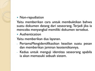  Non-repudiation
Yaitu memberikan cara untuk membuktikan bahwa
suatu dokumen datang dari seseorang, Terjadi jika ia
mencoba menyangkal memiliki dokumen tersebut.
 Authentication
Yaitu memberikan dua layanan.
- PertamaMengidentifikasikan keaslian suatu pesan
dan memberikan jaminan keotentikannya.
- Kedua untuk menguji identitas seseorang apabila
ia akan memasuki sebuah sistem.
 