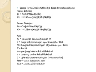  Secara formal, mode OFB n-bit dapat dinyatakan sebagai:
Proses Enkripsi:
Ci = Pi ⊕ MSBm(Ek(Xi))
Xi+1 = LSBm-n(Xi) || LSBn(Ek(Xi))
Proses Dekripsi:
Pi = Ci ⊕ MSBm(Dk(Xi))
Xi+1 = LSBm-n(Xi) || LSBn(Ek(Xi))
Ket:
Xi = isi antrian dengan Xi adalah IV
E = fungsi enkripsi dengan algoritma cipher blok
D = fungsi dekripsi dengan algoritma cipher blok
K = kunci
m = panjang blok enkripsi/dekripsi
n = panjang unit enkripsi/dekripsi
|| = operator penyambungan (concatenation)
MSB = Most Significant Byte
LSB = Least Significant Byte
 