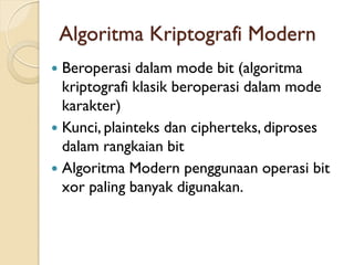 Algoritma Kriptografi Modern
 Beroperasi dalam mode bit (algoritma
kriptografi klasik beroperasi dalam mode
karakter)
 Kunci, plainteks dan cipherteks, diproses
dalam rangkaian bit
 Algoritma Modern penggunaan operasi bit
xor paling banyak digunakan.
 