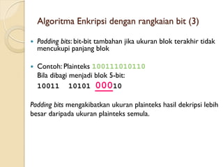 Algoritma Enkripsi dengan rangkaian bit (3)
 Padding bits: bit-bit tambahan jika ukuran blok terakhir tidak
mencukupi panjang blok
 Contoh: Plainteks 100111010110
Bila dibagi menjadi blok 5-bit:
10011 10101 00010
Padding bits mengakibatkan ukuran plainteks hasil dekripsi lebih
besar daripada ukuran plainteks semula.
 