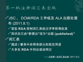JSC 、 DCMI/RDA 工作组及 ALA 出版社宣布 (2011.8.1) 首批 RDA 控制词汇表经过评审获得批准 其状态已由 “ 新提出 ” 改为 “ 出版 (published) ” 词汇表 描述 / 著录中非照录部分的规定用语 大多在 RDA 中列出或说明过   RDA 注册第一批词汇表出版   (2011.8.2) 