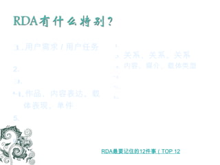 用户需求 / 用户任务 查找、识别、选择、获取  “ 用所见形式 ” 基于元素的描述 作品、内容表达、载体表现、单件 “ 核心 ” 与 “ 如果 …… 核心 ” 元素 替代、可选省略、可选增加 更少缩写 关系、关系、关系 内容、媒介、载体类型 取消 “ 3 的规则 ”   信息源扩大 识别特征（元素及关系）作为未来系统的基础 RDA 最要记住的 12 件事（ TOP 12 ）   (2011.8.7) 