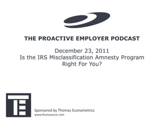 THE PROACTIVE EMPLOYER PODCAST

             December 23, 2011
Is the IRS Misclassification Amnesty Program
                Right For You?




     Sponsored by Thomas Econometrics
     www.thomasecon.com
 