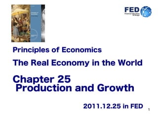 1
Principles of Economics
The Real Economy in the World
Chapter 25
Production and Growth
2011.12.25 in FED
 