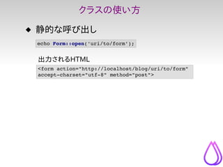 クラスの使い方
 静的な呼び出し
 echo Form::open('uri/to/form');


 出力されるHTML
 <form action="http://localhost/blog/uri/to/form" 
 accept...