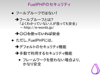 FuelPHPのセキュリティ
 フールプルーフではない！
 ➔ フールプルーフとは?
   「よくわかっていない人が扱っても安全」
   -- http://e-words.jp/
 ➔ ○○を使っていれば安全
 ただし、FuelPHPには...