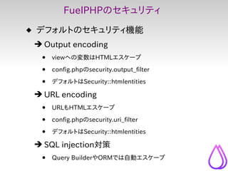 FuelPHPのセキュリティ
 デフォルトのセキュリティ機能
 ➔ Output encoding
  •   viewへの変数はHTMLエスケープ

  •   config.phpのsecurity.output_filter

  • ...