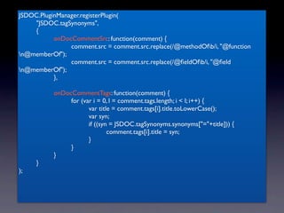 JSDOC.PluginManager.registerPlugin(
	

 "JSDOC.tagSynonyms",
	

 {
	

 	

    onDocCommentSrc: function(comment) {
	

 	

    	

  comment.src = comment.src.replace(/@methodOfb/i, "@function
n@memberOf");
	

 	

    	

  comment.src = comment.src.replace(/@ﬁeldOfb/i, "@ﬁeld
n@memberOf");
	

 	

    },
	

 	

	

 	

    onDocCommentTags: function(comment) {
	

 	

    	

  for (var i = 0, l = comment.tags.length; i < l; i++) {
	

 	

    	

  	

    var title = comment.tags[i].title.toLowerCase();
	

 	

    	

  	

    var syn;
	

 	

    	

  	

    if ((syn = JSDOC.tagSynonyms.synonyms["="+title])) {
	

 	

    	

  	

    	

     comment.tags[i].title = syn;
	

 	

    	

  	

    }
	

 	

    	

  }
	

 	

    }
	

 }
);
 