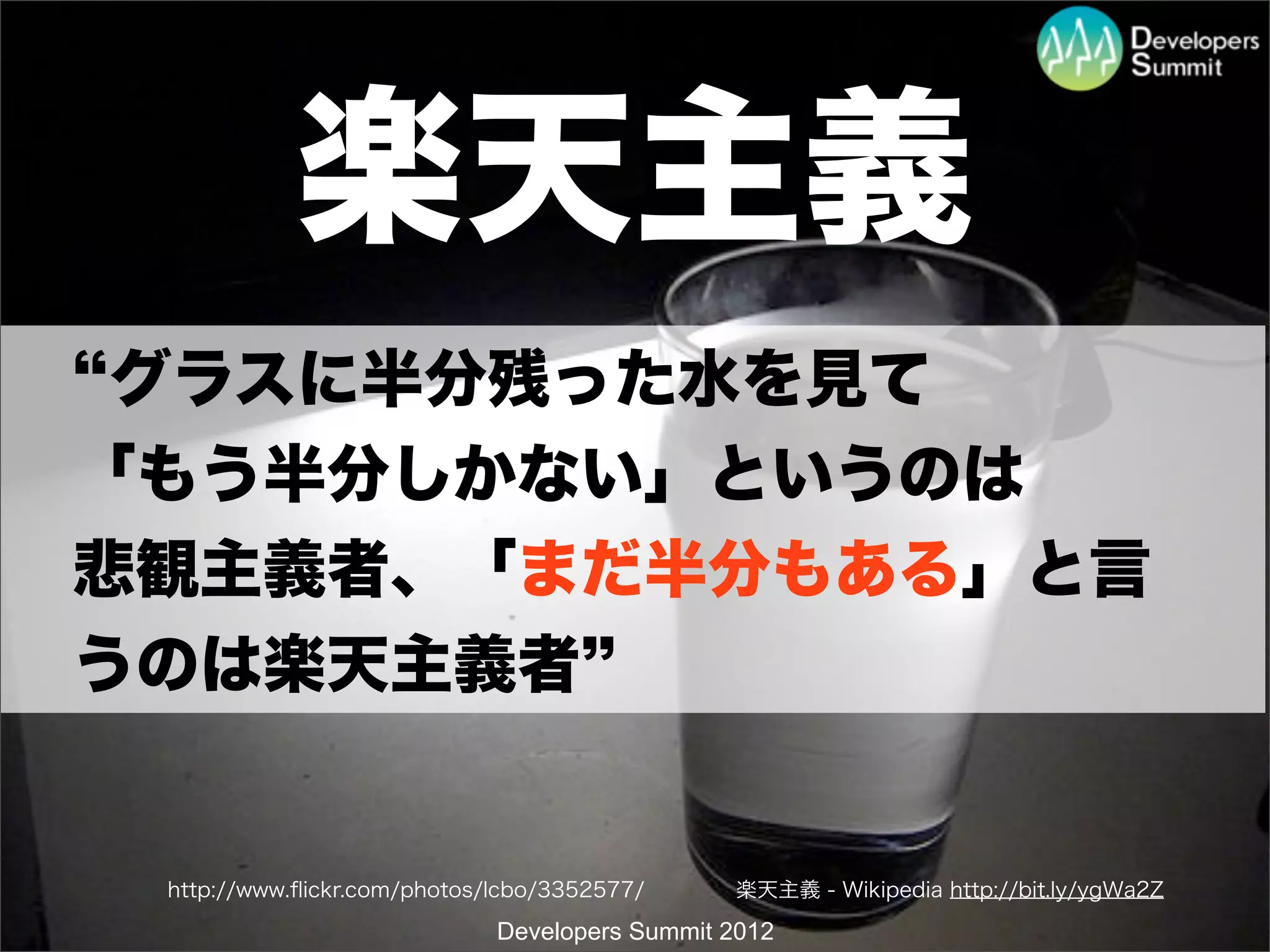 楽天主義
 グラスに半分残った水を見て
「もう半分しかない」というのは
悲観主義者、「まだ半分もある」と言
うのは楽天主義者


 http://www.ﬂickr.com/photos/lcbo/3352577/     楽天主義 - Wikipedia http://bit.ly/ygWa2Z

                             Developers Summit 2012
 