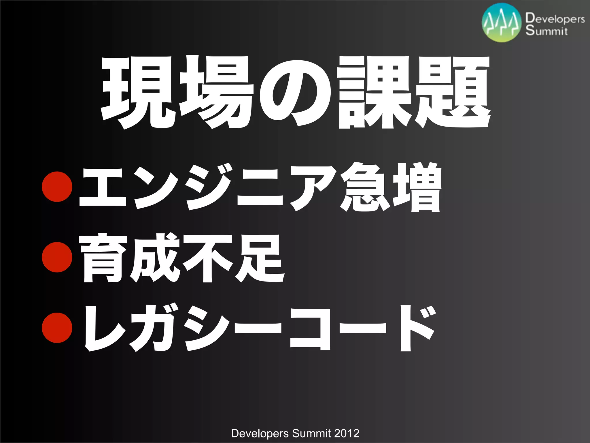 現場の課題
lエンジニア急増
l育成不足
lレガシーコード
    Developers Summit 2012
 