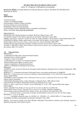 SECRETARIA DE ESTADO DA EDUCAÇÃO
                            Anexo 10 - Programas e bibliografias recomendadas
Revistas da ABEM (Associação Brasileira de Educação Musical). Números: 23 e 24 de 2010; 25 e 26 de 2011.
Publicação da ABEM.

Dança
PROGRAMA

A história da dança
A dança na contemporaneidade
Etnocoreologia e Estudos Culturais em Dança
O ensino da dança nas escolas brasileiras
Metodologia e prática de ensino da dança
Conscientização corporal: habilidade técnica, coreografia e performance
Dança e tecnologia: novos meios de comunicação

BIBLIOGRAFIA
BOURCIER, Paul. História da dança no ocidente. São Paulo: Martins Fontes, 1987
CALAZANS, Julieta ET alli. Dança e educação em movimento. São Paulo: Cortez, 2003.
FREIRE, Ana Vitória. Avaliação: caminho ou saída? In: Lições de Dança 3. Rio de Janeiro. UniverCidade editora, 2001.
HASELBACH, Bárbara. Dança, improvisação e movimento. Rio de Janeiro: Ao livro técnico, 1989.
KATZ, Helena. Brasil descobre a dança, a dança descobre o Brasil. São Paulo: DBA,1999.
NANNI, Dionísia. Dança educação: princípios, métodos e técnicas. Rio de Janeiro: Sprint, 1998.
XAVIER, J.; MEYER, S. (Org.). Tubo de Ensaio. Experiências em dança e arte contemporânea.Florianópolis: Edição
dos Autores, 2006, V.01, p.45-53.


1.8.     Educação Física
PROGRAMA:
 A importância do lúdico para o desenvolvimento humano.
 Educação Física e culturas corporais.
 O esporte e o lazer na sociedade.
 A Educação Física, os Jogos e as vertentes do Esporte.
 Políticas públicas para esporte, recreação e lazer.
 Atuação, competências e formação do professor.
 Objetivos e finalidades da Educação Física Escolar.
Bibliografia
ALMEIDA, Telma Teixeira de Oliveira & Alessandra Andrea Monteiro- Educação Física no Ensino Fundamental. 2008.
Editora: Cortez
BORGES, C. L. A formação de docentes de Educação Física e seus saberes profissionais. In: BORGES,
BRACHT, V. Esporte na escola e esporte de rendimento. Revista Movimento. nº 12, p. XIV-XXIV, jan-jun/2000. Porto
Alegre: ESEF/UFRGS.
CAPARRÓZ, Francisco Eduardo. Entre a Educação Física na escola e a Educação Física da escola. 2005,
Editora Autores Associados
CARVALHO, Marcelino Nelson. Lúdico Educação e a Educação Física. 2008. Editora Unijuí.
COLETIVO DE AUTORES. Metodologia do Ensino de Educação Física. Cortez.
GAYA, A. Sobre o esporte para crianças e jovens. Movimento. nº 13, p.I - XIV. Ago-dez/2000. Porto Alegre:
ESEF/UFRGS.
GAYA, Adroaldo Cezar Araújo. O corpo que não vai à escola. In: SILVA, Luiz Heron da;
GOELLNER, Silvana. Gênero, Educação Física e Esporte. In: VOTRE, Sebastião. Imaginário e
representações sociais em Educação Física, Esporte e Lazer. Rio de Janeiro: Ed. Gama Filho, 2001.
________. Educação Física e a construção de imagens de feminilidade no Brasil dos anos 30 e 40. Porto Alegre:
Movimento, v. 13, p. 61-70, 2002.
_________ A produção cultural do corpo. In: LOURO, G. L.; NECKEL, J. F. e GOELLNER, S. V. Corpo, gênero e
sexualidade: um debate contemporâneo na educação. Petrópolis: Vozes, 2003.
ISRAEL, Vera Lúcia & Andréa Lúcia Sério Bertoldi- Deficiência Físico-Motora: Interface entre Educação Especial e
Repertorio Funcional. 2010. Editora: Saraiva

                                                                                                                  10
 