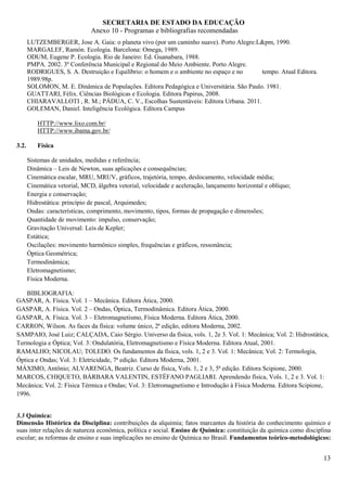 SECRETARIA DE ESTADO DA EDUCAÇÃO
                               Anexo 10 - Programas e bibliografias recomendadas
       LUTZEMBERGER, Jose A. Gaia: o planeta vivo (por um caminho suave). Porto Alegre:L&pm, 1990.
       MARGALEF, Ramón. Ecologia. Barcelona: Omega, 1989.
       ODUM, Eugene P. Ecologia. Rio de Janeiro: Ed. Guanabara, 1988.
       PMPA. 2002. 3º Conferência Municipal e Regional do Meio Ambiente. Porto Alegre.
       RODRIGUES, S. A. Destruição e Equilíbrio: o homem e o ambiente no espaço e no       tempo. Atual Editora.
       1989.98p.
       SOLOMON, M. E. Dinâmica de Populações. Editora Pedagógica e Universitária. São Paulo. 1981.
       GUATTARI, Félix. Ciências Biológicas e Ecologia. Editora Papirus, 2008.
       CHIARAVALLOTI , R. M.; PÁDUA, C. V., Escolhas Sustentáveis: Editora Urbana. 2011.
       GOLEMAN, Daniel. Inteligência Ecológica. Editora Campus

           HTTP://www.lixo.com.br/
           HTTP://www.ibama.gov.br/

3.2.       Física

       Sistemas de unidades, medidas e referência;
       Dinâmica – Leis de Newton, suas aplicações e consequências;
       Cinemática escalar, MRU, MRUV, gráficos, trajetória, tempo, deslocamento, velocidade média;
       Cinemática vetorial, MCD, álgebra vetorial, velocidade e aceleração, lançamento horizontal e oblíquo;
       Energia e conservação;
       Hidrostática: princípio de pascal, Arquimedes;
       Ondas: características, comprimento, movimento, tipos, formas de propagação e dimensões;
       Quantidade de movimento: impulso, conservação;
       Gravitação Universal: Leis de Kepler;
       Estática;
       Oscilações: movimento harmônico simples, frequências e gráficos, ressonância;
       Óptica Geométrica;
       Termodinâmica;
       Eletromagnetismo;
       Física Moderna.

   BIBLIOGRAFIA:
GASPAR, A. Física. Vol. 1 – Mecânica. Editora Ática, 2000.
GASPAR, A. Física. Vol. 2 – Ondas, Óptica, Termodinâmica. Editora Ática, 2000.
GASPAR, A. Física. Vol. 3 – Eletromagnetismo, Física Moderna. Editora Ática, 2000.
CARRON, Wilson. As faces da física: volume único, 2ª edição, editora Moderna, 2002.
SAMPAIO, José Luiz; CALÇADA, Caio Sérgio. Universo da física, vols. 1, 2e 3. Vol. 1: Mecânica; Vol. 2: Hidrostática,
Termologia e Óptica; Vol. 3: Ondulatória, Eletromagnetismo e Física Moderna. Editora Atual, 2001.
RAMALHO; NICOLAU; TOLEDO. Os fundamentos da física, vols. 1, 2 e 3. Vol. 1: Mecânica; Vol. 2: Termologia,
Óptica e Ondas; Vol. 3: Eletricidade, 7ª edição. Editora Moderna, 2001.
MÁXIMO, Antônio; ALVARENGA, Beatriz. Curso de física, Vols. 1, 2 e 3, 5ª edição. Editora Scipione, 2000.
MARCOS, CHIQUETO, BÁRBARA VALENTIN, ESTÉFANO PAGLIARI. Aprendendo física, Vols. 1, 2 e 3. Vol. 1:
Mecânica; Vol. 2: Física Térmica e Ondas; Vol. 3: Eletromagnetismo e Introdução à Física Moderna. Editora Scipione,
1996.


3.3 Química:
Dimensão Histórica da Disciplina: contribuições da alquimia; fatos marcantes da história do conhecimento químico e
suas inter relações de natureza econômica, política e social. Ensino de Química: constituição da química como disciplina
escolar; as reformas de ensino e suas implicações no ensino de Química no Brasil. Fundamentos teórico-metodológicos:


                                                                                                                     13
 