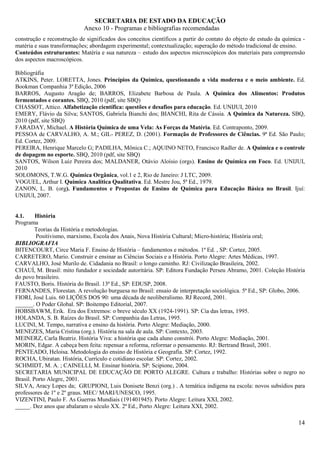 SECRETARIA DE ESTADO DA EDUCAÇÃO
                            Anexo 10 - Programas e bibliografias recomendadas
construção e reconstrução de significados dos conceitos científicos a partir do contato do objeto de estudo da química -
matéria e suas transformações; abordagem experimental; contextualização; superação do método tradicional de ensino.
Conteúdos estruturantes: Matéria e sua natureza – estudo dos aspectos microscópicos dos materiais para compreensão
dos aspectos macroscópicos.

Bibliográfia
ATKINS, Peter. LORETTA, Jones. Princípios da Química, questionando a vida moderna e o meio ambiente. Ed.
Bookman Companhia 3ª Edição, 2006
BARROS, Augusto Aragão de; BARROS, Elizabete Barbosa de Paula. A Química dos Alimentos: Produtos
fermentados e corantes. SBQ, 2010 (pdf, site SBQ)
CHASSOT, Attico. Alfabetização científica: questões e desafios para educação. Ed. UNIJUI, 2010
EMERY, Flávio da Silva; SANTOS, Gabriela Bianchi dos; BIANCHI, Rita de Cássia. A Química da Natureza. SBQ,
2010 (pdf, site SBQ)
FARADAY, Michael. A História Química de uma Vela: As Forças da Matéria. Ed. Contraponto, 2009.
PESSOA de CARVALHO, A. M.; GIL- PEREZ, D. (2001). Formação de Professores de Ciências. 9ª Ed. São Paulo;
Ed. Cortez, 2009.
PEREIRA, Henrique Marcelo G; PADILHA, Mônica C.; AQUINO NETO, Francisco Radler de. A Química e o controle
de dopagem no esporte. SBQ, 2010 (pdf, site SBQ)
SANTOS, Wilson Luiz Pereira dos; MALDANER, Otávio Aloísio (orgs). Ensino de Química em Foco. Ed. UNIJUI,
2010
SOLOMONS, T.W.G. Química Orgânica, vol.1 e 2, Rio de Janeiro: J LTC, 2009.
VOGUEL, Arthur I. Química Analítica Qualitativa. Ed. Mestre Jou, 5ª Ed., 1979.
ZANON, L. B. (org). Fundamentos e Propostas de Ensino de Química para Educação Básica no Brasil. Ijuí:
UNIJUI, 2007.


4.1.     História
Programa
         Teorias da História e metodologias.
         Positivismo, marxismo, Escola dos Anais, Nova História Cultural; Micro-história; História oral;
BIBLIOGRAFIA
BITENCOURT, Circe Maria F. Ensino de História – fundamentos e métodos. 1ª Ed. , SP: Cortez, 2005.
CARRETERO, Mario. Construir e ensinar as Ciências Sociais e a História. Porto Alegre: Artes Médicas, 1997.
CARVALHO, José Murilo de. Cidadania no Brasil: o longo caminho. RJ: Civilização Brasileira, 2002.
CHAUÍ, M. Brasil: mito fundador e sociedade autoritária. SP: Editora Fundação Perseu Abramo, 2001. Coleção História
do povo brasileiro.
FAUSTO, Boris. História do Brasil. 13ª Ed., SP: EDUSP, 2008.
FERNANDES, Florestan. A revolução burguesa no Brasil: ensaio de interpretação sociológica. 5ª Ed., SP: Globo, 2006.
FIORI, José Luis. 60 LIÇÕES DOS 90: uma década de neoliberalismo. RJ Record, 2001.
______. O Poder Global. SP: Boitempo Editorial, 2007.
HOBSBAWM, Erik. Era dos Extremos: o breve século XX (1924-1991). SP: Cia das letras, 1995.
HOLANDA, S. B. Raízes do Brasil. SP: Companhia das Letras, 1995.
LUCINI, M. Tempo, narrativa e ensino da história. Porto Alegre: Mediação, 2000.
MENEZES, Maria Cristina (org.). História na sala de aula. SP: Contexto, 2003.
MEINERZ, Carla Beatriz. História Viva: a história que cada aluno constrói. Porto Alegre: Mediação, 2001.
MORIN, Edgar. A cabeça bem feita: repensar a reforma, reformar o pensamento. RJ: Bertrand Brasil, 2001.
PENTEADO, Heloisa. Metodologia do ensino de História e Geografia. SP: Cortez, 1992.
ROCHA, Ubiratan. História, Currículo e cotidiano escolar. SP: Cortez, 2002.
SCHMIDT, M. A. ; CAINELLI, M. Ensinar história. SP: Scipione, 2004.
SECRETARIA MUNICIPAL DE EDUCAÇÃO DE PORTO ALEGRE. Cultura e trabalho: Histórias sobre o negro no
Brasil. Porto Alegre, 2001.
SILVA, Aracy Lopes da; GRUPIONI, Luis Donisete Benzi (org.) . A temática indígena na escola: novos subsídios para
professores de 1º e 2º graus. MEC/ MARI/UNESCO, 1995.
VIZENTINI, Paulo F. As Guerras Mundiais (191401945). Porto Alegre: Leitura XXI, 2002.
_____. Dez anos que abalaram o século XX. 2ª Ed., Porto Alegre: Leitura XXI, 2002.

                                                                                                                     14
 