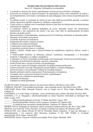 SECRETARIA DE ESTADO DA EDUCAÇÃO
                         Anexo 10 - Programas e bibliografias recomendadas
   •   A avaliação e o processo de ensino e aprendizagem: em busca de uma coerência e integração.
   •   O processo de avaliação do desenvolvimento e do desempenho escolar como instrumento de análise e
       de acompanhamento, intervenção e reorientação da ação pedagógica e dos avanços da aprendizagem dos
       alunos.
   •   O cotidiano escolar: A construção de valores de uma vida cidadã que possibilita aprender e socializar
       saberes, desenvolver atitudes cooperativas, solidárias e responsáveis;
   •   A ação coletiva e o diálogo com a comunidade educativa como fator de fortalecimento institucional para
       a promoção da cidadania;
   •   A construção coletiva da proposta pedagógica da escola: demandas sociais, das características
       multiculturais e das expectativas dos alunos e dos pais, como fator de aperfeiçoamento da prática
       docente e da gestão escolar.
   •   Desenvolvimento e Sustentabilidade: caminho possível? Os Problemas Ambientais de dimensão global.
   •   Educação e diversidade sociocultural.
   •   A inclusão da pessoa com deficiência.
   •   Organização dos tempos e espaços escolares.
   •   A infância como tempo de formação.
   •   A adolescência como tempo de formação.
   •   A experiência social dos alunos e o cotidiano.
   •   Saberes e práticas voltadas para o desenvolvimento de competências cognitivas, afetivas, sociais e
       culturais;
   •   A biodiversidade brasileira: as diferenças culturais, econômicas, miscigenação e a diversidade
       territorial. A linguagem e os códigos cartográficos.
   •   A Educação e as Novas Tecnologias da Informação e da Comunicação: Ensinar na era da Informação;
   •   A formação do profissional da educação: conceitos e dimensões.
   •   Gestão Escolar para o sucesso do ensino e da aprendizagem.
   •   A escola como espaço de formação continuada e de aperfeiçoamento profissional;
   •   O desenvolvimento curricular: Planejamento da ação didática e o Projeto Pedagógico;
   •   Desenvolvimento e crise ambiental: O dilema da sociedade moderna.
   •   Questão ambiental e política internacional: Posicionamentos e divergências.
   •   Concepção sobre os processos de desenvolvimento e aprendizagem;
   •   Organização dos conteúdos de aprendizagem;
   •   Finalidades da educação.
   •   Cidadania no mundo globalizado

ALARCÃO, Isabel. Professores reflexivos em uma escola reflexiva. São Paulo: Cortez, 2003.
CABBALE, Edna M.P. A diversidade da psicologia : uma construção teórica. São Paulo:Cortez, 2002
CARVALHO, Rosita Edler. Educação Inclusiva: com os "pingos nos is". Porto Alegre, Mediação, 2004,
Capítulo 10.
CASTORINA, J.A. et alii. Piaget e Vigostsky - novas contribuições para o debate. São Paulo: Ed Atica, 2001.
FAZENDA, I. C. A. Integração e interdisciplinaridade no ensino brasileiro: efetividade ou ideologia? São
Paulo: Loyola, 1979.
________. Práticas Interdisciplinares na Escola. 2ª Edição, São Paulo: Cortez, 1993.
________. Interdisciplinaridade: História, teoria e pesquisa. Campinas, SP. Papirus,1994.
________. A virtude da força nas práticas interdisciplinares. Campinas, SP. Papirus,1999.
FREIRE, PAULO. Pedagogia da Autonomia: saberes necessários à prática educativa, RJ: Paz e Terra, 2000.
FREITAS, Luiz Carlos de. Ciclos, Seriação e Avaliação: Confrontos de Lógicas, SP, Moderna, 2003.
GONÇALVES, Luiz Alberto Oliveira & SILVA, Petronilha Beatriz Gonçalves. O jogo das diferenças: o
multiculturalismo e seu contextos. Belo Horizonte; Autêntica, 3ª Ed., 2001 HADJI, C. Avaliação
desmistificada. Porto Alegre: Artmed, 2001.
HOFFMANN, Jussara. O jogo do contrário em avaliação. Porto Alegre: Mediação, 2005.


                                                                                                           2
 