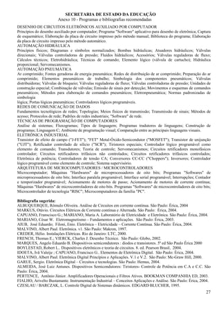SECRETARIA DE ESTADO DA EDUCAÇÃO
                        Anexo 10 - Programas e bibliografias recomendadas
DESENHO DE CIRCUITOS ELETRÔNICOS AUXILIADO POR COMPUTADOR
Princípios do desenho auxiliado por computador; Programa "Software" aplicativo para desenho de eletrônica; Captura
de esquemático; Elaboração da placa de circuito impresso pelo método manual; Biblioteca do programa; Elaboração
da placa de circuito impresso pelo método automático.
AUTOMAÇÃO HIDRÁULICA
Princípios físicos; Diagramas e símbolos normalizados; Bombas hidráulicas; Atuadores hidráulicos; Válvulas
direcionais; Válvulas controladoras de pressão; Fluidos hidráulicos; Acessórios; Válvulas reguladoras de fluxo;
Cálculos técnicos; Eletrohidráulica; Técnicas de comando; Elemento lógico (válvula de cartucho); Hidráulica
proporcional; Servomecanismos.
AUTOMAÇÃO PNEUMÁTICA
Ar comprimido; Fontes geradoras de energia pneumática; Redes de distribuição de ar comprimido; Preparação do ar
comprimido; Elementos pneumáticos de trabalho; Simbologia dos componentes pneumáticos; Válvulas
distribuidoras; Válvulas de bloqueio; Válvulas reguladoras de fluxo; Válvulas controladoras de pressão; Unidades de
construção especial; Combinação de válvulas; Emissão de sinais por detecção; Movimentos e esquemas de comandos
pneumáticos; Métodos para elaboração de comandos pneumáticos; Eletronpneumática; Normas padronizadas de
simbologia
lógica; Portas lógicas pneumáticas; Controladores lógicos programáveis.
REDES DE COMUNICAÇÃO DE DADOS
Fundamentos tecnológicos de redes; Topologias; Meios físicos de transmissão; Transmissão de sinais; Métodos de
acesso; Protocolos de rede; Padrões de redes industriais; "Software" de rede.
TÉCNICAS DE PROGRAMAÇÃO DE COMPUTADORES
Análise de sistemas; Fluxogramas; Tipos de linguagem; Programas tradutores de linguagens; Construção de
programas; Linguagem C; Ambiente de programação visual; Comparação entre as principais linguagens visuais.
ELETRÔNICA INDUSTRIAL
Transistor de efeito de campo ("J-FET"); "FET" Metal-Óxido-Semicondutor ("MOSFET"); Transistor de unijunção
("UJT"); Retificador controlado de silício ("SCR"); Tiristores especiais; Controlador lógico programável como
elemento de comando; Transdutores; Teoria de controle; Servomecanismos; Circuitos retificadores monofásicos
controlador; Circuitos retificadores trifásicos não controlados; Circuitos retificadores trifásicos controlados;
Eletrônica de potência; Controladores de tensão CA; Conversores CC-CC ("Choppers"); Inversores; Controlador
lógico programável como elemento de controle; Sistema supervisório.
ARQUITETURA DE MICROCOMPUTADORES / MICROCONTROLADORES
Microcomputador; Máquinas "Hardwares" de microprocessadores de oito bits; Programas "Softwares" de
microprocessadores de oito bits; Interface paralela programável; Interface serial programável; Interrupções; Contador
e temporizador programável; Acionamento de motores de passo; Acionamento de motores de corrente contínua;
Máquinas "Hardwares" de microcontroladores de oito bits. Programas "Softwares" de microcontroladores de oito bits;
Microcontrolador de tecnologia "RISC"; Microcomputadores da família "PC".

Bibliografia sugerida:
ALBUQUERQUE, Rômulo Oliveira. Análise de Circuitos em corrente contínua. São Paulo: Érica, 2004
MARKUS, Otávio. Circuitos Elétricos de Corrente contínua e Alternada. São Paulo: Érica, 2004.
CAPUANO, Franscisco G.; MARIANO, Maria A. Laboratório de Eletricidade e Eletrônica. São Paulo: Érica, 2004.
MARIANO, César W. Eletromagnetismo – Fundamentos e aplicações. São Paulo: Érica, 2003.
AIUB, José Eduardo; Filoni, Enio. Eletrônica – Eletricidade – Corrente Contínua. São Paulo: Érica, 2004.
MALVINO, Albert Paul. Eletrônica. v1. São Paulo: Makron, 1997.
CREDER, Hélio. Instalações Elétricas. Rio de Janeiro: LTC, 2000.
FRENCH, Thomas E.; VIERCK, Charles J. Desenho Técnico. São Paulo: Globo, 2002.
MARQUES, Angelo Eduardo B. Dispositivos semicondutores : diodos e transistores. 5ª ed São Paulo Érica 2000
BOYLESTAD, Robert L.. Dispositivos eletrônicos e teoria de circuitos. 8. ed. Pearson Brasil, 2004.
IDOETA, Ivã Valeije ; CAPUANO, Francisco G.. Elementos de Eletrônica Digital. São Paulo: Érica, 2004.
MALVINO, Albert Paul. Eletrônica Digital Princípios e Aplicações. V.1 e V.2. São Paulo: Mc-Graw Hill, 2000.
GARUE, Sergio. Eletrônica Digital – Circuitos e tecnologias. São Paulo: Hemus, 2004.
ALMEIDA, José Luiz Antunes. Dispositivos Semicondutores: Tiristores- Controle de Potência em C.A e C.C. São
Paulo: Érica, 2004.
PERTENCE, Antônio Júnior. Amplificadores Operacionais e Filtros Ativos. BOOKMAN COMPANHIA ED, 2003.
FIALHO, Arivelto Bustamante. Instrumentação Industrial – Conceitos Aplicações e Análise. São Paulo: Érica, 2004.
CZESLAU / BARCZAK, L. Controle Digital de Sistemas dinâmicos. EDGARD BLUCHER, 1995.
                                                                                                                  27
 