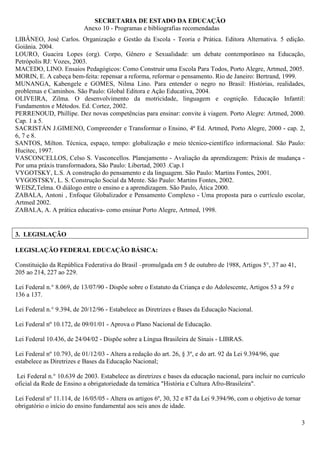 SECRETARIA DE ESTADO DA EDUCAÇÃO
                           Anexo 10 - Programas e bibliografias recomendadas
LIBÂNEO, José Carlos. Organização e Gestão da Escola - Teoria e Prática. Editora Alternativa. 5 edição.
Goiânia. 2004.
LOURO, Guacira Lopes (org). Corpo, Gênero e Sexualidade: um debate contemporâneo na Educação,
Petrópolis RJ: Vozes, 2003.
MACEDO, LINO. Ensaios Pedagógicos: Como Construir uma Escola Para Todos, Porto Alegre, Artmed, 2005.
MORIN, E. A cabeça bem-feita: repensar a reforma, reformar o pensamento. Rio de Janeiro: Bertrand, 1999.
MUNANGA, Kabengele e GOMES, Nilma Lino. Para entender o negro no Brasil: Histórias, realidades,
problemas e Caminhos. São Paulo: Global Editora e Ação Educativa, 2004.
OLIVEIRA, Zilma. O desenvolvimento da motricidade, linguagem e cognição. Educação Infantil:
Fundamentos e Métodos. Ed. Cortez, 2002.
PERRENOUD, Phillipe. Dez novas competências para ensinar: convite à viagem. Porto Alegre: Artmed, 2000.
Cap. 1 a 5.
SACRISTÁN J.GIMENO, Compreender e Transformar o Ensino, 4ª Ed. Artmed, Porto Alegre, 2000 - cap. 2,
6, 7 e 8.
SANTOS, Milton. Técnica, espaço, tempo: globalização e meio técnico-científico informacional. São Paulo:
Hucitec, 1997.
VASCONCELLOS, Celso S. Vasconcellos. Planejamento - Avaliação da aprendizagem: Práxis de mudança -
Por uma práxis transformadora, São Paulo: Libertad, 2003 .Cap.1
VYGOTSKY, L.S. A construção do pensamento e da linguagem. São Paulo: Martins Fontes, 2001.
VYGOSTSKY, L. S. Construção Social da Mente. São Paulo: Martins Fontes, 2002.
WEISZ,Telma. O diálogo entre o ensino e a aprendizagem. São Paulo, Ática 2000.
ZABALA, Antoni , Enfoque Globalizador e Pensamento Complexo - Uma proposta para o currículo escolar,
Artmed 2002.
ZABALA, A. A prática educativa- como ensinar Porto Alegre, Artmed, 1998.


3. LEGISLAÇÃO

LEGISLAÇÃO FEDERAL EDUCAÇÃO BÁSICA:

Constituição da República Federativa do Brasil –promulgada em 5 de outubro de 1988, Artigos 5°, 37 ao 41,
205 ao 214, 227 ao 229.

Lei Federal n.° 8.069, de 13/07/90 - Dispõe sobre o Estatuto da Criança e do Adolescente, Artigos 53 a 59 e
136 a 137.

Lei Federal n.° 9.394, de 20/12/96 - Estabelece as Diretrizes e Bases da Educação Nacional.

Lei Federal nº 10.172, de 09/01/01 - Aprova o Plano Nacional de Educação.

Lei Federal 10.436, de 24/04/02 - Dispõe sobre a Língua Brasileira de Sinais - LIBRAS.

Lei Federal nº 10.793, de 01/12/03 - Altera a redação do art. 26, § 3º, e do art. 92 da Lei 9.394/96, que
estabelece as Diretrizes e Bases da Educação Nacional;

 Lei Federal n.° 10.639 de 2003. Estabelece as diretrizes e bases da educação nacional, para incluir no currículo
oficial da Rede de Ensino a obrigatoriedade da temática "História e Cultura Afro-Brasileira".

Lei Federal nº 11.114, de 16/05/05 - Altera os artigos 6º, 30, 32 e 87 da Lei 9.394/96, com o objetivo de tornar
obrigatório o início do ensino fundamental aos seis anos de idade.

                                                                                                                   3
 