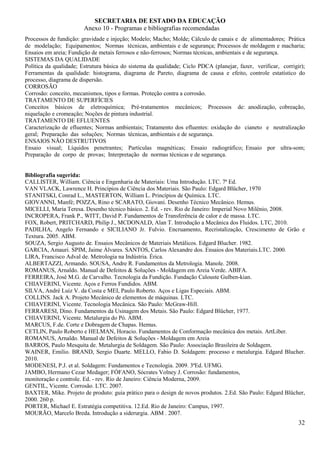 SECRETARIA DE ESTADO DA EDUCAÇÃO
                        Anexo 10 - Programas e bibliografias recomendadas
Processos de fundição: gravidade e injeção; Modelo; Macho; Molde; Cálculo de canais e de alimentadores; Prática
de modelação; Equipamentos; Normas técnicas, ambientais e de segurança; Processos de moldagem e macharia;
Ensaios em areia; Fundição de metais ferrosos e não-ferrosos; Normas técnicas, ambientais e de segurança.
SISTEMAS DA QUALIDADE
Política da qualidade; Estrutura básica do sistema da qualidade; Ciclo PDCA (planejar, fazer, verificar, corrigir);
Ferramentas da qualidade: histograma, diagrama de Pareto, diagrama de causa e efeito, controle estatístico do
processo, diagrama de dispersão.
CORROSÃO
Corrosão: conceito, mecanismos, tipos e formas. Proteção contra a corrosão.
TRATAMENTO DE SUPERFÍCIES
Conceitos básicos de eletroquímica; Pré-tratamentos mecânicos; Processos de: anodização, cobreação,
niquelação e cromeação; Noções de pintura industrial.
TRATAMENTO DE EFLUENTES
Caracterização de efluentes; Normas ambientais; Tratamento dos efluentes: oxidação do cianeto e neutralização
geral; Preparação das soluções; Normas técnicas, ambientais e de segurança.
ENSAIOS NÃO DESTRUTIVOS
Ensaio visual; Líquidos penetrantes; Partículas magnéticas; Ensaio radiográfico; Ensaio por ultra-som;
Preparação de corpo de provas; Interpretação de normas técnicas e de segurança.


Bibliografia sugerida:
CALLISTER, William. Ciência e Engenharia de Materiais: Uma Introdução. LTC. 7ª Ed.
VAN VLACK, Lawrence H. Princípios de Ciência dos Materiais. São Paulo: Edgard Blücher, 1970
STANITSKI, Conrad L., MASTERTON, William L. Princípios de Química. LTC.
GIOVANNI, Manfé; POZZA, Rino e SCARATO, Giovani. Desenho Técnico Mecânico. Hemus.
MICELLI, Maria Teresa. Desenho técnico básico. 2. Ed. - rev. Rio de Janeiro: Imperial Novo Milênio, 2008.
INCROPERA, Frank P., WITT, David P. Fundamentos de Transferência de calor e de massa. LTC.
FOX, Robert, PRITCHARD, Philip J., MCDONALD, Alan T. Introdução a Mecânica dos Fluidos. LTC, 2010.
PADILHA, Angelo Fernando e SICILIANO Jr. Fulvio. Encruamento, Recristalização, Crescimento de Grão e
Textura. 2005. ABM.
SOUZA, Sergio Augusto de. Ensaios Mecânicos de Materiais Metálicos. Edgard Blucher. 1982.
GARCIA, Amauri. SPIM, Jaime Álvares. SANTOS, Carlos Alexandre dos. Ensaios dos Materiais.LTC. 2000.
LIRA, Francisco Adval de. Metrologia na Indústria. Érica.
ALBERTAZZI, Armando. SOUSA, Andre R. Fundamentos da Metrologia. Manole. 2008.
ROMANUS, Arnaldo. Manual de Defeitos & Soluções - Moldagem em Areia Verde. ABIFA.
FERREIRA, José M.G. de Carvalho. Tecnologia da Fundição. Fundação Calouste Gulben-kian.
CHIAVERINI, Vicente. Aços e Ferros Fundidos. ABM.
SILVA, André Luiz V. da Costa e MEI, Paulo Roberto. Aços e Ligas Especiais. ABM.
COLLINS. Jack A. Projeto Mecânico de elementos de máquinas. LTC.
CHIAVERINI, Vicente. Tecnologia Mecânica. São Paulo: McGraw-Hill.
FERRARESI, Dino. Fundamentos da Usinagem dos Metais. São Paulo: Edgard Blücher, 1977.
CHIAVERINI, Vicente. Metalurgia do Pó. ABM.
MARCUS, F.de. Corte e Dobragem de Chapas. Hemus.
CETLIN, Paulo Roberto e HELMAN, Horacio. Fundamentos de Conformação mecânica dos metais. ArtLiber.
ROMANUS, Arnaldo. Manual de Defeitos & Soluções - Moldagem em Areia
BARROS, Paulo Mesquita de. Metalurgia de Soldagem. São Paulo: Associação Brasileira de Soldagem.
WAINER, Emilio. BRAND, Sergio Duarte. MELLO, Fabio D. Soldagem: processo e metalurgia. Edgard Blucher.
2010.
MODENESI, P.J. et al. Soldagem: Fundamentos e Tecnologia. 2009. 3ªEd. UFMG.
JAMBO, Hermano Cezar Medager; FÓFANO, Sócrates Volney J. Corrosão: fundamentos,
monitoração e controle. Ed. - rev. Rio de Janeiro: Ciência Moderna, 2009.
GENTIL, Vicente. Corrosão. LTC. 2007.
BAXTER, Mike. Projeto de produto: guia prático para o design de novos produtos. 2.Ed. São Paulo: Edgard Blücher,
2000. 260 p.
PORTER, Michael E. Estratégia competitiva. 12.Ed. Rio de Janeiro: Campus, 1997.
MOURÃO, Marcelo Breda. Introdução a siderurgia. ABM . 2007.
                                                                                                                32
 