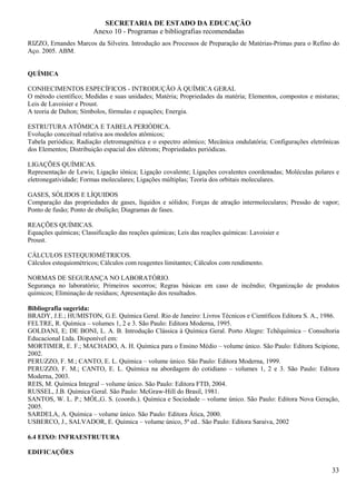 SECRETARIA DE ESTADO DA EDUCAÇÃO
                        Anexo 10 - Programas e bibliografias recomendadas
RIZZO, Ernandes Marcos da Silveira. Introdução aos Processos de Preparação de Matérias-Primas para o Refino do
Aço. 2005. ABM.


QUÍMICA

CONHECIMENTOS ESPECÍFICOS - INTRODUÇÃO À QUÍMICA GERAL
O método científico; Medidas e suas unidades; Matéria; Propriedades da matéria; Elementos, compostos e misturas;
Leis de Lavoisier e Proust.
A teoria de Dalton; Símbolos, fórmulas e equações; Energia.

ESTRUTURA ATÔMICA E TABELA PERIÓDICA.
Evolução conceitual relativa aos modelos atômicos;
Tabela periódica; Radiação eletromagnética e o espectro atômico; Mecânica ondulatória; Configurações eletrônicas
dos Elementos; Distribuição espacial dos elétrons; Propriedades periódicas.

LIGAÇÕES QUÍMICAS.
Representação de Lewis; Ligação iônica; Ligação covalente; Ligações covalentes coordenadas; Moléculas polares e
eletronegatividade; Formas moleculares; Ligações múltiplas; Teoria dos orbitais moleculares.

GASES, SÓLIDOS E LÍQUIDOS
Comparação das propriedades de gases, líquidos e sólidos; Forças de atração intermoleculares; Pressão de vapor;
Ponto de fusão; Ponto de ebulição; Diagramas de fases.

REAÇÕES QUÍMICAS.
Equações químicas; Classificação das reações químicas; Leis das reações químicas: Lavoisier e
Proust.

CÁLCULOS ESTEQUIOMÉTRICOS.
Cálculos estequiométricos; Cálculos com reagentes limitantes; Cálculos com rendimento.

NORMAS DE SEGURANÇA NO LABORATÓRIO.
Segurança no laboratório; Primeiros socorros; Regras básicas em caso de incêndio; Organização de produtos
químicos; Eliminação de resíduos; Apresentação dos resultados.

Bibliografia sugerida:
BRADY, J.E.; HUMISTON, G.E. Química Geral. Rio de Janeiro: Livros Técnicos e Científicos Editora S. A., 1986.
FELTRE, R. Química – volumes 1, 2 e 3. São Paulo: Editora Moderna, 1995.
GOLDANI, E; DE BONI, L. A. B. Introdução Clássica à Química Geral. Porto Alegre: Tchêquímica – Consultoria
Educacional Ltda. Disponível em:
MORTIMER, E. F.; MACHADO, A. H. Química para o Ensino Médio – volume único. São Paulo: Editora Scipione,
2002.
PERUZZO, F. M.; CANTO, E. L. Química – volume único. São Paulo: Editora Moderna, 1999.
PERUZZO, F. M.; CANTO, E. L. Química na abordagem do cotidiano – volumes 1, 2 e 3. São Paulo: Editora
Moderna, 2003.
REIS, M. Química Integral – volume único. São Paulo: Editora FTD, 2004.
RUSSEL, J.B. Química Geral. São Paulo: McGraw-Hill do Brasil, 1981.
SANTOS, W. L. P.; MÓL,G. S. (coords.). Química e Sociedade – volume único. São Paulo: Editora Nova Geração,
2005.
SARDELA, A. Química – volume único. São Paulo: Editora Ática, 2000.
USBERCO, J., SALVADOR, E. Química – volume único, 5ª ed.. São Paulo: Editora Saraiva, 2002

6.4 EIXO: INFRAESTRUTURA

EDIFICAÇÕES

                                                                                                             33
 
