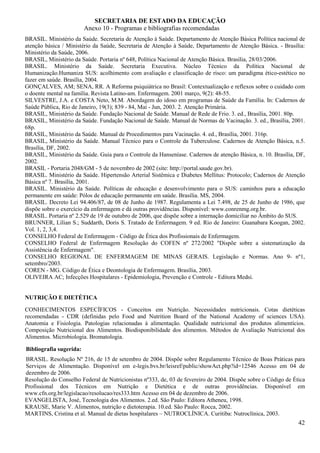 SECRETARIA DE ESTADO DA EDUCAÇÃO
                         Anexo 10 - Programas e bibliografias recomendadas
BRASIL. Ministério da Saúde. Secretaria de Atenção à Saúde. Departamento de Atenção Básica Política nacional de
atenção básica / Ministério da Saúde, Secretaria de Atenção à Saúde, Departamento de Atenção Básica. - Brasília:
Ministério da Saúde, 2006.
BRASIL, Ministério da Saúde. Portaria nº 648, Política Nacional de Atenção Básica. Brasília, 28/03/2006.
BRASIL. Ministério da Saúde. Secretaria Executiva. Núcleo Técnico da Política Nacional de
Humanização.Humaniza SUS: acolhimento com avaliação e classificação de risco: um paradigma ético-estético no
fazer em saúde. Brasília, 2004.
GONÇALVES, AM; SENA, RR. A Reforma psiquiátrica no Brasil: Contextualização e reflexos sobre o cuidado com
o doente mental na família. Revista Latino-am. Enfermagem. 2001 março, 9(2): 48-55.
SILVESTRE, J.A. e COSTA Neto, M.M. Abordagem do idoso em programas de Saúde da Família. In: Cadernos de
Saúde Pública, Rio de Janeiro, 19(3); 839 - 84, Mai - Jun, 2003. 2. Atenção Primária.
BRASIL, Ministério da Saúde. Fundação Nacional de Saúde. Manual de Rede de Frio. 3. ed., Brasília, 2001. 80p.
BRASIL, Ministério da Saúde. Fundação Nacional de Saúde. Manual de Normas de Vacinação. 3. ed., Brasília, 2001.
68p.
BRASIL, Ministério da Saúde. Manual de Procedimentos para Vacinação. 4. ed., Brasília, 2001. 316p.
BRASIL, Ministério da Saúde. Manual Técnico para o Controle da Tuberculose. Cadernos de Atenção Básica, n.5.
Brasília, DF, 2002.
BRASIL, Ministério da Saúde. Guia para o Controle da Hanseníase. Cadernos de atenção Básica, n. 10. Brasília, DF,
2002.
BRASIL - Portaria 2048/GM - 5 de novembro de 2002 (site: http://portal.saude.gov.br).
BRASIL. Ministério da Saúde. Hipertensão Arterial Sistêmica e Diabetes Mellitus: Protocolo; Cadernos de Atenção
Básica nº 7. Brasília, 2001.
BRASIL. Ministério da Saúde. Políticas de educação e desenvolvimento para o SUS: caminhos para a educação
permanente em saúde: Pólos de educação permanente em saúde. Brasília. MS, 2004.
BRASIL. Decreto Lei 94.406/87, de 08 de Junho de 1987. Regulamenta a Lei 7.498, de 25 de Junho de 1986, que
dispõe sobre o exercício da enfermagem e dá outras providências. Disponível: www.conrenmg.org.br.
BRASIL. Portaria nº 2.529 de 19 de outubro de 2006, que dispõe sobre a internação domiciliar no Âmbito do SUS.
BRUNNER, Lílian S.; Suddarth, Doris S. Tratado de Enfermagem. 9 ed. Rio de Janeiro: Guanabara Koogan, 2002.
Vol. 1, 2, 3,4.
CONSELHO Federal de Enfermagem - Código de Ética dos Profissionais de Enfermagem.
CONSELHO Federal de Enfermagem Resolução do COFEN nº 272/2002 "Dispõe sobre a sistematização da
Assistência de Enfermagem".
CONSELHO REGIONAL DE ENFERMAGEM DE MINAS GERAIS. Legislação e Normas. Ano 9- nº1,
setembro/2003.
COREN - MG. Código de Ética e Deontologia de Enfermagem. Brasília, 2003.
OLIVEIRA AC; Infecções Hospitalares - Epidemiologia, Prevenção e Controle - Editora Medsi.


NUTRIÇÃO E DIETÉTICA

CONHECIMENTOS ESPECÍFICOS - Conceitos em Nutrição. Necessidades nutricionais. Cotas dietéticas
recomendadas - CDR (definidas pelo Food and Nutrition Board of the National Academy of sciences USA).
Anatomia e Fisiologia. Patologias relacionadas à alimentação. Qualidade nutricional dos produtos alimentícios.
Composição Nutricional dos Alimentos. Biodisponibilidade dos alimentos. Métodos de Avaliação Nutricional dos
Alimentos. Microbiologia. Bromatologia.

Bibliografia sugerida:
BRASIL. Resolução Nº 216, de 15 de setembro de 2004. Dispõe sobre Regulamento Técnico de Boas Práticas para
Serviços de Alimentação. Disponível em e-legis.bvs.br/leisref/public/showAct.php?id=12546 Acesso em 04 de
dezembro de 2006.
Resolução do Conselho Federal de Nutricionistas nº333, de, 03 de fevereiro de 2004. Dispõe sobre o Código de Ética
Profissional dos Técnicos em Nutrição e Dietética e de outras providências. Disponível em
www.cfn.org.br/legislacao/resolucao/res333.htm Acesso em 04 de dezembro de 2006.
EVANGELISTA, José, Tecnologia dos Alimentos. 2.ed. São Paulo: Editora Atheneu, 1998.
KRAUSE, Marie V. Alimentos, nutrição e dietoterapia. 10.ed. São Paulo: Rocca, 2002.
MARTINS, Cristina et al. Manual de dietas hospitalares – NUTROCLÍNICA. Curitiba: Nutroclínica, 2003.
                                                                                                               42
 