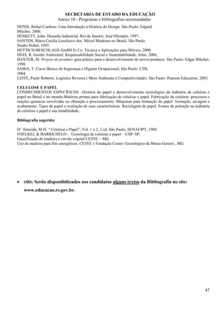 SECRETARIA DE ESTADO DA EDUCAÇÃO
                         Anexo 10 - Programas e bibliografias recomendadas
DENIS, Rafael Cardoso. Uma Introdução à História do Design. São Paulo: Edgard
Blücher, 2000.
HESKETT, John. Desenho Industrial. Rio de Janeiro: José Olympio, 1997.
SANTOS, Maria Cecília Loschiavo dos. Móvel Moderno no Brasil. São Paulo:
Studio Nobel, 1995.
HETTICH-BESCHLAGE GmbH Et Co. Técnica e Aplicações para Móveis, 2000.
DIAS, R. Gestão Ambiental: Responsabilidade Social e Sustentabilidade. Atlas. 2006.
BAXTER, M. Projeto de produto: guia prático para o desenvolvimento de novos produtos. São Paulo: Edgar Blücher,
1998.
SABIA, T. Curso Básico de Segurança e Higiene Ocupacional, São Paulo: LTR,
2004.
LEITE, Paulo Roberto. Logística Reversa ( Meio Ambiente e Competitividade). São Paulo: Pearson Education, 2003.

CELULOSE E PAPEL
CONHECIMENTOS ESPECÍFICOS –História do papel e desenvolvimento tecnológico da indústria de celulose e
papel no Brasil e no mundo.Matérias primas para fabricação de celulose e papel. Fabricação da celulose: processos e
reações químicas envolvidas na obtenção e processamento. Máquinas para formação do papel: formação, secagem e
acabamento. Tipos de papel e avaliação de suas características. Reciclagem de papel. Fontes de poluição na indústria
de celulose e papel e sua tratabilidade.

Bibliografia sugerida:

D’ Almeida, M.H. “ Celulose e Papel”, Vol. 1 e 2, 2 ed. São Paulo, SENAI/IPT, 1988.
FOELKEL & BARRICHELO - Tecnologia de celulose e papel – USP- SP.
Gaseificação de madeira e carvão vegetal CETEC – MG
Uso de madeira para fins energéticos. CETEC ( Fundação Centro Tecnológico de Minas Gerais) , MG




• OBS: Serão disponibilizados aos candidatos alguns textos da Bibliografia no site:
    www.educacao.rs.gov.br.




                                                                                                                 47
 