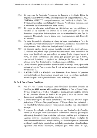 Continuação do EDITAL DA/DRESA nº SD-P 01/2011/2012 Soldado de 1ª Classe – QPM-1/ BM    12




     7.3.6   Os pareceres da Comissão Permanente de Pesquisa e Avaliação Física da
            Brigada Militar (COPPAFI/BM), serão registrados sob a seguinte forma: APTO,
            INAPTO ou AUSENTE, consignados em Ata e na Planilha de Avaliação Física,
            devidamente assinada e carimbada pelo Avaliador e Presidente da Comissão, com
            os Resultados obtidos nos exercícios e sem rasuras;
     7.3.7   Os casos de alterações psicológicas ou fisiológicas que impossibilitem o
            candidato de se submeter aos exames ou de neles prosseguir, ou que lhe
            diminuam a capacidade fisico-orgânica, não serão considerados para fins de
            tratamento diferenciado, ou novo exame pelos examinadores ou pela Comissão
            de Concurso.
     7.3.8 Em razão de condições climáticas, a critério da banca examinadora, a Prova de
            Esforço Físico poderá ser cancelada ou interrompida, acarretando o adiamento da
            prova para nova data, estipulada e divulgada através de edital.
     7.3.9 Em nenhuma hipótese haverá segunda chamada, seja qual for o motivo alegado.
            O candidato não poderá alegar qualquer desconhecimento sobre a realização da
            prova como justificativa de sua ausência ou atraso. O não comparecimento à
            prova, no horário determinado em Edital, por qualquer que seja o motivo,
            caracterizará desistência e resultará na eliminação do Concurso. Não será
            aplicada prova fora do dia, horário e local designados em Edital.
     7.3.10 Caso o candidato queira desistir de realizar a Prova de Esforço Físico, após haver
            assinado a Lista de Presenças, este fato deverá ser lavrado em ata e o candidato
            deverá assiná-la.
     7.3.11 A COPPAFI/BM e a Comissão dos Concursos ficam isentos de qualquer
            responsabilidade em decorrência de acidente que possa vir a sofrer o candidato
            durante ou após a realização dos testes da Prova de Esforço Físico.

7.4 Da 4ª Fase – Exame Psicológico

     7.4.1   Para a 4ª Fase – Exame Psicológico serão convocados, por ordem crescente de
             classificação, 4.000 (quatro mil) candidatos APTOS na 3ª Fase – Exame Físico,
             devendo comparecer ao local de realização do exame, com antecedência mínima
             de 60 (sessenta) minutos do horário fixado para o início do mesmo, com
             documento de identidade, em condições, com foto;
     7.4.2   O Exame Psicológico, de caráter eliminatório, será realizado em duas etapas
             obrigatórias: 1ª Etapa – Testagem Coletiva e 2ª Etapa – Entrevista Individual, e
             sua finalidade é avaliar as condições emocionais do candidato para o desempenho
             do cargo.
     7.4.3   O processo de avaliação obedecerá ao disposto nas Resoluções do Conselho
             Federal de Psicologia, sendo constituído de instrumentos e técnicas psicológicas
             aplicadas de forma individual e coletiva, onde cada candidato será avaliado nos
             seguintes aspectos: rendimento intelectual, raciocínio lógico, condições de
             relacionamento interpessoal, manejo de situações de tensão e pressão (resistência
             ao pânico), manifestação e controle da ansiedade, agressividade e impulsividade,
             capacidade para tolerar frustrações, condições para portar armas de fogo,
 