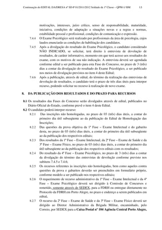 Continuação do EDITAL DA/DRESA nº SD-P 01/2011/2012 Soldado de 1ª Classe – QPM-1/ BM    13




              motivações, interesses, juízo crítico, senso de responsabilidade, maturidade,
              iniciativa, condições de adaptação a situações novas e a regras e normas,
              estabilidade pessoal e profissional, condições de comunicação e expressão.
      7.4.4   O Exame Psicológico será realizado por profissionais da área de psicologia, cujos
              laudos enunciarão as condições de habilitação dos candidatos.
      7.4.5   Após a divulgação do resultado do Exame Psicológico, o candidato considerado
              NÃO INDICADO, se solicitar, terá direito à entrevista de devolução de
              resultados, de caráter informativo, momento em que terá acesso aos resultados do
              exame, com os motivos de sua não indicação. A entrevista deverá ser agendada
              conforme edital a ser publicado para esta Fase do Concurso, no prazo de 3 (três)
              dias a contar da divulgação do resultado do Exame Psicológico, a ser publicado
              nos meios de divulgação previstos no item 4 deste Edital;
      7.4.6   Após a publicação, através de edital, do término da realização das entrevistas de
              devolução de resultados, o candidato terá o prazo de três dias úteis para interpor
              recurso, podendo solicitar no recurso à realização de novo exame.

8.   DA PUBLICAÇÃO DOS RESULTADOS E DO PRAZO PARA RECURSOS

 8.1 Os resultados das Fases do Concurso serão divulgados através de edital, publicados no
     Diário Oficial do Estado, conforme prevê o item 4 deste Edital.
 8.2 O candidato poderá interpor recurso:
      8.2.1   Das inscrições não homologadas, no prazo de 03 (três) dias úteis, a contar do
             primeiro dia útil subseqüente ao da publicação do Edital de Homologação das
             Inscrições;
      8.2.2 Das questões da prova objetiva da 1ª Fase – Exame Intelectual e do gabarito
             desta, no prazo de 03 (três) dias úteis, a contar do primeiro dia útil subseqüente
             ao da publicação dos respectivos editais;
      8.2.3 Dos resultados da 1ª Fase – Exame Intelectual, da 2ª Fase – Exame de Saúde e da
             3ª Fase – Exame Físico, no prazo de 03 (três) dias úteis, a contar do primeiro dia
             útil subseqüente ao da publicação dos respectivos editais com os resultados;
      8.2.4 Do resultado da 4ª Fase – Exame Psicológico, no prazo de 3 (três) dias a contar
             da divulgação do término das entrevistas de devolução conforme previsto nos
             subitens 7.4.5 e 7.4.6;
      8.2.5 Os recursos referentes às inscrições não homologadas, bem como aqueles contra
             questões da prova e gabaritos deverão ser preenchidos em formulário próprio,
             conforme modelo a ser publicado nos respectivos editais;
      8.2.6 O requerimento de recurso administrativo da 1ª Fase – Exame Intelectual e da 4ª
             Fase – Exame Psicológico deverá ser dirigido à Comissão de Concursos e
             remetido, somente através de SEDEX, para a FDRH ou entregue diretamente no
             Protocolo da FDRH em Porto Alegre, no prazo e endereço a serem publicados em
             edital.
      8.2.7 O recurso da 2ª Fase – Exame de Saúde e da 3ª Fase – Exame Físico deverá ser
             dirigido ao Diretor Administrativo da Brigada Militar, encaminhado, pelo
             Correio, por SEDEX para a Caixa Postal nº 104 Agência Central Porto Alegre,
 