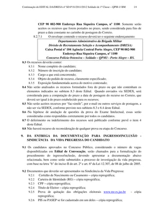 Continuação do EDITAL DA/DRESA nº SD-P 01/2011/2012 Soldado de 1ª Classe – QPM-1/ BM         14




                CEP 90 002-900 Endereço Rua Siqueira Campos, nº 1100. Somente serão
                aceitos os recursos que forem postados no prazo, sendo considerada para fins de
                prazo a data constante no carimbo de postagem do Correio.
            8.2.7.1      O envelope contendo o recurso deverá ter o seguinte endereçamento:
                                Departamento Administrativo da Brigada Militar
                         Divisão de Recrutamento Seleção e Acompanhamento (DRESA)
                      Caixa Postal nº 104 Agência Central Porto Alegre, CEP 90 002-900
                                    Endereço Rua Siqueira Campos, nº 1100
                       Concurso Polícia Ostensiva – Soldado – QPM1 - Porto Alegre – RS.
 8.3   Os recursos deverão conter:
        8.3.1 Nome completo do candidato;
        8.3.2 Número de inscrição do candidato;
        8.3.3 Cargo a que está concorrendo;
        8.3.4 Objeto do pedido de recurso, claramente especificado;
        8.3.5 Exposição fundamentada acerca do motivo contestado;
 8.4   Não serão analisados os recursos formulados fora do prazo ou que não contenham os
       elementos indicados no subitem 8.3 deste Edital. Quando enviados via SEDEX, será
       considerada para a computação do prazo a data de postagem do recurso no Correio, que
       deverá ser igual à do prazo estabelecido para os recursos;
 8.5   Não serão aceitos recursos por “fac-simile”, por e-mail ou outros serviços de postagem, a
       não ser via SEDEX, conforme previsto nos subitens 8.3 e 8.4 deste Edital.
 8.6    Na hipótese de anulação de questões da prova do Exame Intelectual, essas serão
       consideradas como respondidas corretamente por todos os candidatos.
 8.7   O deferimento ou indeferimento dos recursos será publicado conforme prevê o item 4
       deste Edital.
 8.8   Não haverá recurso de reconsideração de qualquer prova ou etapa do Concurso.

9.     DA ENTREGA DA DOCUMENTAÇÃO PARA INGRESSO/INCLUSÃO -
       SINDICÂNCIA DA VIDA PREGRESSA DO CANDIDATO

 9.1 Os candidatos aprovados no Concurso Público, considerando o número de vagas
       disponibilizadas em Edital de Convocação, serão chamados para a formalização do
       procedimento do ingresso/inclusão, devendo apresentar a documentação abaixo
       relacionada, bem como serão submetidos a processo de investigação da vida pregressa,
       com base na letra "b" do inciso II do art. 2º e art. 6º da Lei 12.307, de 08 de julho de 2005.

 9.2 Documentos que deverão ser apresentados na Sindicância da Vida Pregressa:
      9.2.1 Certidão de Nascimento ou Casamento – cópia reprográfica;
      9.2.2 Carteira de Identidade (RG) – cópia reprográfica;
      9.2.3 CPF – cópia reprográfica;
      9.2.4 Título de Eleitor – cópia reprográfica;
      9.2.5 Prova de quitação das obrigações eleitorais www.tre-rs.jus.br                   - cópia
                reprográfica;
        9.2.6   PIS ou PASEP se for cadastrado em um deles – cópia reprográfica;
 
