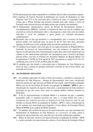 Continuação do EDITAL DA/DRESA nº SD-P 01/2011/2012 Soldado de 1ª Classe – QPM-1/ BM      16




 9.3 Na apresentação das cópias reprográficas o candidato deverá exibir o documento original;
 9.4 A exigência da Carteira Nacional de Habilitação por ocasião da Sindicância da Vida
       Pregressa, item 9.2.8 se faz necessária, pois a natureza do cargo e a Legislação vigente
       exigem que o Militar Estadual seja primeiro nomeado para após realizar o Curso de
       Formação onde realizará diversas atividades práticas que exigirão estar habilitado.
 9.5    O Departamento Administrativo, através da Divisão de Recrutamento Seleção e
       Acompanhamento (DRESA), verificará a existência de fato(s) da vida do candidato, que
       consistirá na coleta de informações sobre a vida pregressa e atual, bem como da conduta
       individual e social do candidato, a quem poderá ser solicitado documentos
       complementares;
 9.6   Ocorrendo algo ou fato que desabone e o incompatibilize para o exercício da função
       policial militar, será notificado para, no prazo de até 03 (três) dias úteis, apresentar
       alegações de defesa por escrito, podendo juntar documentos pertinentes ao caso;
 9.7    O candidato ficará sujeito a não efetivação do seu ingresso/inclusão na Brigada Militar e
       eliminado do processo de ingresso/inclusão, caso não comprove os requisitos para
       ingresso ou não apresente toda a documentação exigida, bem como restar apurado que sua
       conduta ou atos anteriormente praticados são incompatíveis para o exercício da função
       policial militar, com base no Estatuto dos Servidores Militares da Brigada Militar, Lei
       Complementar nº 10.990, de 18 de agosto de 1997, em especial, os artigos 9º,10, 24 e 25,
       combinada com a Lei nº 12.307, de 08 de julho de 2005;
 9.8    O candidato que não atender a convocação para a Sindicância da Vida Pregressa ou
       deixar de fazer a entrega de qualquer documento constante do item 9 deste Edital, será
       eliminado do Certame.

10.     DO INGRESSO / INCLUSÃO

 10.1    Os candidatos aprovados em todas as Fases do Concurso, e atendidos os requisitos da
     Sindicância da Vida Pregressa - Entrega da Documentação, bem como classificados
     dentro do número de vagas previstas no Edital de Convocação, serão incluídos na Brigada
     Militar, por ato do Governador do Estado, na graduação de Soldado – QPM 1, após a
     formalização dos requisitos de ingresso, bem como, o preenchimento da ficha cadastral e
     declaração de que não exerce outro cargo ou emprego público (Federal, Estadual ou
     Municipal);
 10.2 O ato de ingresso/inclusão na Brigada Militar é o momento em que o candidato,
     preenchidos todos os requisitos previstos nos itens 2 e 9 deste Edital, bem como o
     atendimento das exigências previstas na Sindicância da Vida Pregressa (item 9), será
     incluído na Brigada Militar na graduação de Soldado – QPM 1. Após a formalização do
     ato de inclusão será matriculado para freqüentar o Curso Básico de Formação Policial
     Militar (CBFPM) já na condição de Militar Estadual;
 10.3 O candidato será excluído do processo de ingresso/inclusão, caso seja constatado fato
     desabonatório na Sindicância da Vida Pregressa, ou a posteriori, ou ainda, sujeito à
     anulação do ingresso/inclusão, caso, surja fato novo até então omitido pelo candidato;
 10.4 Depois de efetivado o processo de ingresso/inclusão na graduação de Soldado – QPM
     1, e tendo concluído com aproveitamento mínimo o Curso Básico de Formação Policial
 
