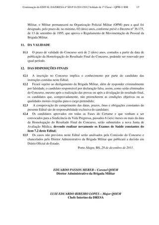 Continuação do EDITAL DA/DRESA nº SD-P 01/2011/2012 Soldado de 1ª Classe – QPM-1/ BM   17




    Militar, o Militar permanecerá na Organização Policial Militar (OPM) para a qual foi
    designado, pelo prazo de, no mínimo, 02 (dois) anos, conforme prevê o Decreto nº 36.175,
    de 13 de setembro de 1995, que aprova o Regulamento de Movimentação de Pessoal da
    Brigada Militar.

11. DA VALIDADE

 11.1  O prazo de validade do Concurso será de 2 (dois) anos, contados a partir da data de
    publicação da Homologação do Resultado Final do Concurso, podendo ser renovado por
    igual período.

12. DAS DISPOSIÇÕES FINAIS

 12.1    A inscrição no Concurso implica o conhecimento por parte do candidato das
     instruções contidas neste Edital;
 12.2 Ficará sujeito ao desligamento da Brigada Militar, além de responder criminalmente
     por falsidade, o candidato responsável por declaração falsa, assim, como serão eliminados
     do Concurso, mesmo após a realização das provas ou após a divulgação do resultado final,
     os candidatos que, comprovadamente, não preencherem as condições objetivas ou as
     qualidades morais exigidas para o cargo pretendido;
 12.3     A comprovação do cumprimento das datas, prazos, ônus e obrigações constantes do
     presente Edital são de responsabilidade exclusiva do candidato;
 12.4 Os candidatos aprovados em todas as Fases do Certame e que venham a ser
     convocados para a Sindicância da Vida Pregressa, passados 6 (seis) meses ou mais da data
     da Homologação do Resultado Final do Concurso, serão submetidos a nova Junta de
     Avaliação Médica, devendo realizar novamente os Exames de Saúde constantes do
     item 7.2 deste Edital;
 12.5 Os casos não previstos neste Edital serão analisados pela Comissão do Concurso e
     chancelados pelo Diretor Administrativo da Brigada Militar que publicará a decisão em
     Diário Oficial do Estado.
                                            Porto Alegre, RS, 28 de dezembro de 2011.




                         EDUARDO PASSOS MEREB – Coronel QOEM
                          Diretor Administrativo da Brigada Militar




                      LUIZ EDUARDO RIBEIRO LOPES – Major QOEM
                               Chefe Interino da DRESA
 
