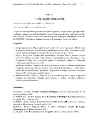 Continuação do EDITAL DA/DRESA nº SD-P 01/2011/2012 Soldado de 1ª Classe – QPM-1/ BM     18




                                          ANEXO I

                            1ª FASE - EXAME INTELECTUAL

PROGRAMA E BIBLIOGRAFIA DAS PROVAS

PROVA DE LÍNGUA PORTUGUESA

As questões de Língua Portuguesa versarão sobre o programa a seguir. Ainda que a prova seja
totalmente redigida na ortografia oficial da Língua Portuguesa, não serão elaboradas questões
que envolvam o conteúdo relativo ao Acordo Ortográfico promulgado pelo Decreto n.º 6.583,
de 29/09/2008 (sobretudo as mudanças nas regras de acentuação e no uso do hífen).

Programa

1. Interpretação de texto. Organização textual: relação entre ideias e parágrafos. Identificação
   de informações literais, de inferências e do ponto de vista do autor. Coerência e coesão
   textual. Significado de palavras e expressões nos contextos em que ocorrem.
2. Sintaxe. Relações de coordenação e subordinação. Regência verbal e nominal. Uso de
   crase. Concordância nominal e verbal. Emprego e significado de nexos. Emprego de sinais
   de pontuação: ponto final, dois-pontos, ponto de interrogação, ponto de exclamação,
   vírgula, aspas, parênteses e travessão.
3. Morfologia. Estrutura e formação de palavras. Classes de palavras – aspectos morfológicos
   e emprego. Valores de prefixos, radicais e sufixos. Famílias etimológicas. Uso de tempos
   verbais dos modos Indicativo e Subjuntivo, de pronomes, de artigos e de nexos. Flexões de
   tempo, modo, número, pessoa, gênero e grau.
4. Aspectos fonéticos e gráficos: ortografia oficial; acentuação gráfica – regras e aplicação.
   Emprego de maiúsculas. Relação entre fonemas e grafias. Separação silábica e
   identificação de sílaba tônica.


Bibliografia

BECHARA, Evanildo. Moderna Gramática Portuguesa. Rio de Janeiro: Lucerna, 37. ed.
revista e ampliada, 2001.
CUNHA, Celso; CINTRA, Lindley. Nova Gramática do Português Contemporâneo. Rio
de Janeiro: Nova Fronteira, 2001.
FERREIRA, Aurélio Buarque de Holanda. Novo Aurélio Século XXI: o dicionário da língua
portuguesa. Rio de Janeiro: Nova Fronteira, 1999.
HOUAISS, Antonio; VILLAR, Mauro de Salles. Dicionário Houaiss da Língua
Portuguesa. Rio de Janeiro: Objetiva, 2001.
LUFT, Celso Pedro. Grande manual de ortografia Globo. São Paulo: Globo, 1989.
 