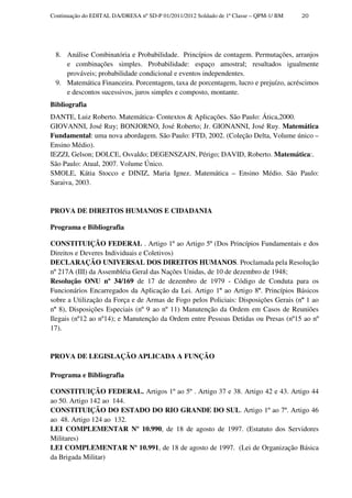 Continuação do EDITAL DA/DRESA nº SD-P 01/2011/2012 Soldado de 1ª Classe – QPM-1/ BM   20




 8. Análise Combinatória e Probabilidade. Princípios de contagem. Permutações, arranjos
    e combinações simples. Probabilidade: espaço amostral; resultados igualmente
    prováveis; probabilidade condicional e eventos independentes.
 9. Matemática Financeira. Porcentagem, taxa de porcentagem, lucro e prejuízo, acréscimos
    e descontos sucessivos, juros simples e composto, montante.
Bibliografia
DANTE, Luiz Roberto. Matemática- Contextos & Aplicações. São Paulo: Ática,2000.
GIOVANNI, José Ruy; BONJORNO, José Roberto; Jr. GIONANNI, José Ruy. Matemática
Fundamental: uma nova abordagem. São Paulo: FTD, 2002. (Coleção Delta, Volume único –
Ensino Médio).
IEZZI, Gelson; DOLCE, Osvaldo; DEGENSZAJN, Périgo; DAVID, Roberto. Matemática:.
São Paulo: Atual, 2007. Volume Único.
SMOLE, Kátia Stocco e DINIZ, Maria Ignez. Matemática – Ensino Médio. São Paulo:
Saraiva, 2003.


PROVA DE DIREITOS HUMANOS E CIDADANIA

Programa e Bibliografia

CONSTITUIÇÃO FEDERAL . Artigo 1º ao Artigo 5º (Dos Princípios Fundamentais e dos
Direitos e Deveres Individuais e Coletivos)
DECLARAÇÃO UNIVERSAL DOS DIREITOS HUMANOS. Proclamada pela Resolução
nº 217A (III) da Assembléia Geral das Nações Unidas, de 10 de dezembro de 1948;
Resolução ONU nº 34/169 de 17 de dezembro de 1979 - Código de Conduta para os
Funcionários Encarregados da Aplicação da Lei. Artigo 1º ao Artigo 8º. Princípios Básicos
sobre a Utilização da Força e de Armas de Fogo pelos Policiais: Disposições Gerais (nº 1 ao
nº 8), Disposições Especiais (nº 9 ao nº 11) Manutenção da Ordem em Casos de Reuniões
Ilegais (nº12 ao nº14); e Manutenção da Ordem entre Pessoas Detidas ou Presas (nº15 ao nº
17).


PROVA DE LEGISLAÇÃO APLICADA A FUNÇÃO

Programa e Bibliografia

CONSTITUIÇÃO FEDERAL. Artigos 1º ao 5º . Artigo 37 e 38. Artigo 42 e 43. Artigo 44
ao 50. Artigo 142 ao 144.
CONSTITUIÇÃO DO ESTADO DO RIO GRANDE DO SUL. Artigo 1º ao 7º. Artigo 46
ao 48. Artigo 124 ao 132.
LEI COMPLEMENTAR Nº 10.990, de 18 de agosto de 1997. (Estatuto dos Servidores
Militares)
LEI COMPLEMENTAR Nº 10.991, de 18 de agosto de 1997. (Lei de Organização Básica
da Brigada Militar)
 