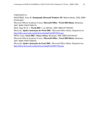 Continuação do EDITAL DA/DRESA nº SD-P 01/2011/2012 Soldado de 1ª Classe – QPM-1/ BM   22




9788536305714.
OGLETREE, Terry W. Dominando Microsoft Windows XP. Makron Books, 2002. ISBN
8534614601.
Microsoft Official Academic Course. Microsoft Office - Word 2003 Básico. Bookman,
2007. ISBN 9788577800179.
ISSA, Najet M. K. I. Word 2003. 5. ed. SENAC, 2009. ISBN 8573596287.
Microsoft. Ajuda e Instruções do Word 2003 - Microsoft Office Online. Disponível em
http://office.microsoft.com/pt-br/word-help/CL010072934.aspx
FRYE, Curtis. Excel 2003 – Passo a Passo. Bookman, 2006. ISBN 8536306165.
Microsoft Official Academic Course. Microsoft Office – Excel 2003 Básico. Bookman,
2007. ISBN 9788577800445.
Microsoft. Ajuda e Instruções do Excel 2003 - Microsoft Office Online. Disponível em
http://office.microsoft.com/pt-br/excel-help/CL010057150.aspx
 