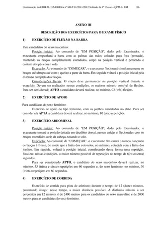 Continuação do EDITAL DA/DRESA nº SD-P 01/2011/2012 Soldado de 1ª Classe – QPM-1/ BM    26




                                         ANEXO III

              DESCRIÇÃO DOS EXERCÍCIOS PARA O EXAME FÍSICO

1)     EXERCÍCIO DE FLEXÃO NA BARRA

Para candidatos do sexo masculino:
       Posição inicial: Ao comando de "EM POSIÇÃO", dado pelo Examinador, o
executante empunhará a barra com as palmas das mãos voltadas para fora (pronada),
mantendo os braços completamente estendidos, corpo na posição vertical e perdendo o
contato dos pés com o solo.
       Execução: Ao comando de "COMEÇAR", o executante flexionará simultaneamente os
braços até ultrapassar com o queixo a parte da barra. Em seguida voltará a posição inicial pela
extensão completa dos braços.
       Considerações Gerais: O corpo deve permanecer na posição vertical durante o
exercício. Devem ser realizados nessas condições, os maiores número possível de flexões.
Para ser considerado APTO o candidato deverá realizar, no mínimo, 03 (três) flexões.

2)     EXERCÍCIO DE APOIO

Para candidatas do sexo feminino:
       Exercício de apoio do tipo feminino, com os joelhos encostados no chão. Para ser
considerada APTA a candidata deverá realizar, no mínimo, 10 (dez) repetições.

3)     EXERCÍCIO ABDOMINAL

         Posição inicial: Ao comando de "EM POSIÇÃO", dado pelo Examinador, o
executante tomará a posição deitada em decúbito dorsal, pernas unidas e flexionadas com os
braços estendidos atrás da cabeça, tocando o solo.
         Execução: Ao comando de "COMEÇAR", o executante flexionará o tronco, lançando
os braços à frente, de modo que a linha dos cotovelos, no mínimo, coincida com a linha dos
joelhos. Em seguida, voltará à posição inicial, completando dessa forma uma repetição.
Realizar, nessas condições, o maior número possível de repetições no tempo de 60 (sessenta)
segundos.
         Para ser considerado APTO, o candidato do sexo masculino deverá realizar, no
mínimo, 35 (trinta e cinco) repetições em 60 segundos e, do sexo feminino, no mínimo, 30
(trinta) repetições em 60 segundos.

4)     EXERCÍCIO DE CORRIDA

       Exercício de corrida para pista de atletismo durante o tempo de 12 (doze) minutos,
procurando atingir, nesse tempo, a maior distância possível. A distância mínima a ser
percorrida em 12 minutos é de 2400 metros para os candidatos do sexo masculino e de 2000
metros para as candidatas do sexo feminino.
 