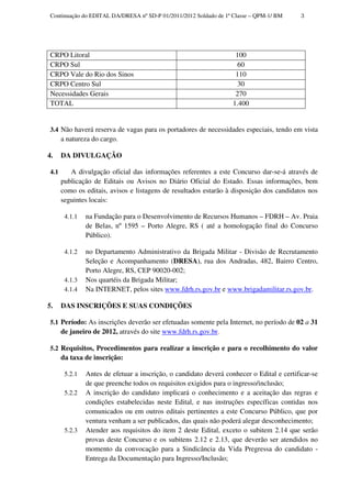 Continuação do EDITAL DA/DRESA nº SD-P 01/2011/2012 Soldado de 1ª Classe – QPM-1/ BM      3




 CRPO Litoral                                                        100
 CRPO Sul                                                             60
 CRPO Vale do Rio dos Sinos                                          110
 CRPO Centro Sul                                                      30
 Necessidades Gerais                                                 270
 TOTAL                                                              1.400


 3.4 Não haverá reserva de vagas para os portadores de necessidades especiais, tendo em vista
       a natureza do cargo.

4.     DA DIVULGAÇÃO

 4.1      A divulgação oficial das informações referentes a este Concurso dar-se-á através de
       publicação de Editais ou Avisos no Diário Oficial do Estado. Essas informações, bem
       como os editais, avisos e listagens de resultados estarão à disposição dos candidatos nos
       seguintes locais:

        4.1.1   na Fundação para o Desenvolvimento de Recursos Humanos – FDRH – Av. Praia
                de Belas, nº 1595 – Porto Alegre, RS ( até a homologação final do Concurso
                Público).

        4.1.2   no Departamento Administrativo da Brigada Militar - Divisão de Recrutamento
                Seleção e Acompanhamento (DRESA), rua dos Andradas, 482, Bairro Centro,
                Porto Alegre, RS, CEP 90020-002;
        4.1.3   Nos quartéis da Brigada Militar;
        4.1.4   Na INTERNET, pelos sites www.fdrh.rs.gov.br e www.brigadamilitar.rs.gov.br.

5.     DAS INSCRIÇÕES E SUAS CONDIÇÕES

 5.1 Período: As inscrições deverão ser efetuadas somente pela Internet, no período de 02 a 31
       de janeiro de 2012, através do site www.fdrh.rs.gov.br.

 5.2 Requisitos, Procedimentos para realizar a inscrição e para o recolhimento do valor
       da taxa de inscrição:

        5.2.1   Antes de efetuar a inscrição, o candidato deverá conhecer o Edital e certificar-se
                de que preenche todos os requisitos exigidos para o ingresso/inclusão;
        5.2.2   A inscrição do candidato implicará o conhecimento e a aceitação das regras e
                condições estabelecidas neste Edital, e nas instruções específicas contidas nos
                comunicados ou em outros editais pertinentes a este Concurso Público, que por
                ventura venham a ser publicados, das quais não poderá alegar desconhecimento;
        5.2.3   Atender aos requisitos do item 2 deste Edital, exceto o subitem 2.14 que serão
                provas deste Concurso e os subitens 2.12 e 2.13, que deverão ser atendidos no
                momento da convocação para a Sindicância da Vida Pregressa do candidato -
                Entrega da Documentação para Ingresso/Inclusão;
 