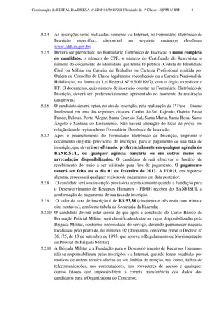 Continuação do EDITAL DA/DRESA nº SD-P 01/2011/2012 Soldado de 1ª Classe – QPM-1/ BM    4




     5.2.4  As inscrições serão realizadas, somente via Internet, no Formulário Eletrônico de
            Inscrição específico, disponível no seguinte endereço eletrônico
            www.fdrh.rs.gov.br;
     5.2.5 Deverá ser preenchido no Formulário Eletrônico de Inscrição o nome completo
            do candidato, o número do CPF, o número do Certificado de Reservista, o
            número do documento de identidade que tenha fé publica (Cédula de Identidade
            Civil ou Militar ou Carteira de Trabalho ou Carteira Profissional emitida por
            Ordem ou Conselho de Classe legalmente reconhecido ou a Carteira Nacional de
            Habilitação, na forma da Lei Federal Nº 9.503/1997), com o órgão expedidor e
            UF. O documento, cujo número de inscrição constar no Formulário Eletrônico de
            Inscrição, deverá ser, preferencialmente, apresentado no momento da realização
            das provas;
     5.2.6 O candidato deverá optar, no ato da inscrição, pela realização da 1ª Fase - Exame
            Intelectual em uma das seguintes cidades: Caxias do Sul, Lajeado, Osório, Passo
            Fundo, Pelotas, Porto Alegre, Santa Cruz do Sul, Santa Maria, Santa Rosa, Santo
            Ângelo e Santana do Livramento. Não haverá alteração do local de prova em
            relação àquele registrado no Formulário Eletrônico de Inscrição;
     5.2.7 Após o preenchimento do Formulário Eletrônico de Inscrição, imprimir o
            documento (registro provisório de inscrição) para o pagamento de sua taxa de
            inscrição, que deverá ser efetuado: preferencialmente em qualquer agência do
            BANRISUL, ou qualquer agência bancária ou em outros meios de
            arrecadação disponibilizados. O candidato deverá observar o horário de
            recebimento do meio a ser utilizado para fins de pagamento. O pagamento
            deverá ser feito até o dia 01 de fevereiro de 2012. A FDRH, em hipótese
            alguma, processará qualquer registro de pagamento em data posterior.
     5.2.8   O candidato terá sua inscrição provisória aceita somente quando a Fundação para
            o Desenvolvimento de Recursos Humanos - FDRH receber do BANRISUL a
            confirmação do pagamento de sua taxa de inscrição.
     5.2.9   O valor da taxa de inscrição é de R$ 53,38 (cinqüenta e três reais com trinta e
            oito centavos), conforme tabela da Secretaria da Fazenda;
     5.2.10 O candidato deverá estar ciente de que após a conclusão do Curso Básico de
            Formação Policial Militar, será classificado dentre as vagas disponibilizadas pela
            Brigada Militar, conforme necessidade do serviço, devendo permanecer naquela
            localidade pelo prazo de, no mínimo, 02 (dois) anos, conforme prevê o Decreto nº
            36.175, de 13 de setembro de 1995, que aprova o Regulamento de Movimentação
            de Pessoal da Brigada Militar;
     5.2.11 A Brigada Militar e a Fundação para o Desenvolvimento de Recursos Humanos
            não se responsabilizam pelas inscrições via Internet, que não forem recebidas por
            motivos de ordem técnica alheias ao seu âmbito de atuação, tais como, falhas de
            telecomunicações, nos computadores, nos provedores de acesso e quaisquer
            outros fatores que impossibilitem a correta transferência dos dados dos
            candidatos para a Organizadora do Concurso;
 