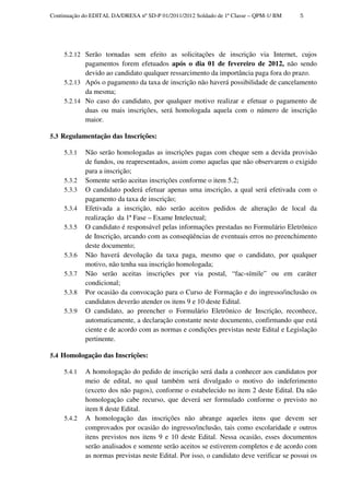 Continuação do EDITAL DA/DRESA nº SD-P 01/2011/2012 Soldado de 1ª Classe – QPM-1/ BM     5




     5.2.12 Serão tornadas sem efeito as solicitações de inscrição via Internet, cujos
            pagamentos forem efetuados após o dia 01 de fevereiro de 2012, não sendo
            devido ao candidato qualquer ressarcimento da importância paga fora do prazo.
     5.2.13 Após o pagamento da taxa de inscrição não haverá possibilidade de cancelamento
            da mesma;
     5.2.14 No caso do candidato, por qualquer motivo realizar e efetuar o pagamento de
            duas ou mais inscrições, será homologada aquela com o número de inscrição
            maior.

5.3 Regulamentação das Inscrições:

     5.3.1   Não serão homologadas as inscrições pagas com cheque sem a devida provisão
             de fundos, ou reapresentados, assim como aquelas que não observarem o exigido
             para a inscrição;
     5.3.2   Somente serão aceitas inscrições conforme o item 5.2;
     5.3.3   O candidato poderá efetuar apenas uma inscrição, a qual será efetivada com o
             pagamento da taxa de inscrição;
     5.3.4   Efetivada a inscrição, não serão aceitos pedidos de alteração de local da
             realização da 1ª Fase – Exame Intelectual;
     5.3.5   O candidato é responsável pelas informações prestadas no Formulário Eletrônico
             de Inscrição, arcando com as conseqüências de eventuais erros no preenchimento
             deste documento;
     5.3.6   Não haverá devolução da taxa paga, mesmo que o candidato, por qualquer
             motivo, não tenha sua inscrição homologada;
     5.3.7   Não serão aceitas inscrições por via postal, “fac-símile” ou em caráter
             condicional;
     5.3.8   Por ocasião da convocação para o Curso de Formação e do ingresso/inclusão os
             candidatos deverão atender os itens 9 e 10 deste Edital.
     5.3.9   O candidato, ao preencher o Formulário Eletrônico de Inscrição, reconhece,
             automaticamente, a declaração constante neste documento, confirmando que está
             ciente e de acordo com as normas e condições previstas neste Edital e Legislação
             pertinente.

5.4 Homologação das Inscrições:

     5.4.1   A homologação do pedido de inscrição será dada a conhecer aos candidatos por
             meio de edital, no qual também será divulgado o motivo do indeferimento
             (exceto dos não pagos), conforme o estabelecido no item 2 deste Edital. Da não
             homologação cabe recurso, que deverá ser formulado conforme o previsto no
             item 8 deste Edital.
     5.4.2   A homologação das inscrições não abrange aqueles itens que devem ser
             comprovados por ocasião do ingresso/inclusão, tais como escolaridade e outros
             itens previstos nos itens 9 e 10 deste Edital. Nessa ocasião, esses documentos
             serão analisados e somente serão aceitos se estiverem completos e de acordo com
             as normas previstas neste Edital. Por isso, o candidato deve verificar se possui os
 