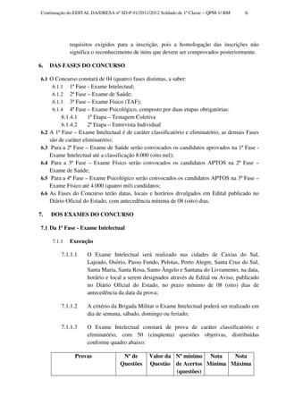 Continuação do EDITAL DA/DRESA nº SD-P 01/2011/2012 Soldado de 1ª Classe – QPM-1/ BM      6




                requisitos exigidos para a inscrição, pois a homologação das inscrições não
                significa o reconhecimento de itens que devem ser comprovados posteriormente.

6.     DAS FASES DO CONCURSO

 6.1 O Concurso constará de 04 (quatro) fases distintas, a saber:
      6.1.1 1ª Fase - Exame Intelectual;
      6.1.2 2ª Fase – Exame de Saúde;
      6.1.3 3ª Fase – Exame Físico (TAF);
      6.1.4 4ª Fase – Exame Psicológico, composto por duas etapas obrigatórias:
            6.1.4.1     1ª Etapa – Testagem Coletiva
            6.1.4.2     2ª Etapa – Entrevista Individual
 6.2   A 1ª Fase – Exame Intelectual é de caráter classificatório e eliminatório, as demais Fases
       são de caráter eliminatório;
 6.3    Para a 2ª Fase – Exame de Saúde serão convocados os candidatos aprovados na 1ª Fase -
       Exame Intelectual até a classificação 8.000 (oito mil);
 6.4    Para a 3ª Fase – Exame Físico serão convocados os candidatos APTOS na 2ª Fase –
       Exame de Saúde;
 6.5    Para a 4ª Fase – Exame Psicológico serão convocados os candidatos APTOS na 3ª Fase –
       Exame Físico até 4.000 (quatro mil) candidatos;
 6.6   As Fases do Concurso terão datas, locais e horários divulgados em Edital publicado no
       Diário Oficial do Estado, com antecedência mínima de 08 (oito) dias.

7.     DOS EXAMES DO CONCURSO

 7.1 Da 1ª Fase - Exame Intelectual

        7.1.1   Execução

            7.1.1.1    O Exame Intelectual será realizado nas cidades de Caxias do Sul,
                       Lajeado, Osório, Passo Fundo, Pelotas, Porto Alegre, Santa Cruz do Sul,
                       Santa Maria, Santa Rosa, Santo Ângelo e Santana do Livramento, na data,
                       horário e local a serem designados através de Edital ou Aviso, publicado
                       no Diário Oficial do Estado, no prazo mínimo de 08 (oito) dias de
                       antecedência da data da prova;

            7.1.1.2    A critério da Brigada Militar o Exame Intelectual poderá ser realizado em
                       dia de semana, sábado, domingo ou feriado;

            7.1.1.3    O Exame Intelectual constará de prova de caráter classificatório e
                       eliminatório, com 50 (cinqüenta) questões objetivas, distribuídas
                       conforme quadro abaixo:

                  Provas              Nº de      Valor da Nº mínimo Nota    Nota
                                     Questões    Questão de Acertos Mínima Máxima
                                                          (questões)
 