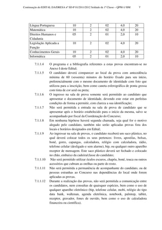 Continuação do EDITAL DA/DRESA nº SD-P 01/2011/2012 Soldado de 1ª Classe – QPM-1/ BM        7




     Língua Portuguesa                10            2           02          4,0        20
     Matemática                       10            2           02          4,0        20
     Direitos Humanos e               05            2           01          2,0        10
     Cidadania
     Legislação Aplicada a            10            2           02          4,0        20
     Função
     Conhecimentos Gerais             10            2           02          4,0        20
     Informática                      05            2           01          2,0        10

         7.1.1.4    O programa e a bibliografia referentes a estas provas encontram-se no
                    Anexo I deste Edital;
         7.1.1.5    O candidato deverá comparecer ao local da prova com antecedência
                    mínima de 60 (sessenta) minutos do horário fixado para seu início,
                    preferencialmente com o mesmo documento de identidade com foto que
                    utilizou para a inscrição, bem como caneta esferográfica de ponta grossa
                    com tinta de cor azul ou preta;
         7.1.1.6    O ingresso na sala de prova somente será permitido ao candidato que
                    apresentar o documento de identidade, devendo este estar em perfeitas
                    condições de forma a permitir, com clareza a sua identificação;
         7.1.1.7    Não será permitida a entrada na sala de prova de candidato que se
                    apresentar após o horário estabelecido para o início da mesma, salvo se
                    acompanhado por fiscal da Coordenação do Concurso;
         7.1.1.8    Em nenhuma hipótese haverá segunda chamada, seja qual for o motivo
                    alegado pelo candidato, também não serão aplicadas provas fora dos
                    locais e horários designados em Edital;
         7.1.1.9    Ao ingressar na sala de provas, o candidato receberá um saco plástico, no
                    qual deverá colocar todos os seus pertences: livros, apostilas, bolsas,
                    boné, gorro, capangas, calculadora, relógio com calculadora, rádio,
                    telefone celular (desligado e sem alarme), bip, ou qualquer outro aparelho
                    receptor de mensagem. Este saco plástico deverá ser fechado e colocado
                    no chão, embaixo da cadeira/classe do candidato;
         7.1.1.10    Não será permitido utilizar óculos escuros, chapéu, boné, touca ou outros
                    acessórios que cubram as orelhas ou parte do rosto.
         7.1.1.11   Não será permitida a permanência de acompanhante do candidato, ou de
                    pessoas estranhas ao Concurso nas dependências do local onde forem
                    aplicadas as provas.
         7.1.1.12   Durante a realização das provas, não será permitida a comunicação entre
                    os candidatos, nem consultas de quaisquer espécies, bem como o uso de
                    qualquer aparelho eletrônico (bip, telefone celular, mobi, relógio do tipo
                    data bank, walkman, agenda eletrônica, notebook, palmtop, tablet,
                    receptor, gravador, fones de ouvido, bem como o uso de calculadora
                    financeira ou científica).
 