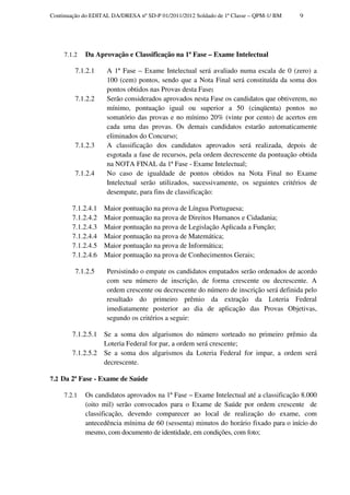 Continuação do EDITAL DA/DRESA nº SD-P 01/2011/2012 Soldado de 1ª Classe – QPM-1/ BM   9




     7.1.2   Da Aprovação e Classificação na 1ª Fase – Exame Intelectual

         7.1.2.1    A 1ª Fase – Exame Intelectual será avaliado numa escala de 0 (zero) a
                    100 (cem) pontos, sendo que a Nota Final será constituída da soma dos
                    pontos obtidos nas Provas desta Fase;
         7.1.2.2    Serão considerados aprovados nesta Fase os candidatos que obtiverem, no
                    mínimo, pontuação igual ou superior a 50 (cinqüenta) pontos no
                    somatório das provas e no mínimo 20% (vinte por cento) de acertos em
                    cada uma das provas. Os demais candidatos estarão automaticamente
                    eliminados do Concurso;
         7.1.2.3    A classificação dos candidatos aprovados será realizada, depois de
                    esgotada a fase de recursos, pela ordem decrescente da pontuação obtida
                    na NOTA FINAL da 1ª Fase - Exame Intelectual;
         7.1.2.4    No caso de igualdade de pontos obtidos na Nota Final no Exame
                    Intelectual serão utilizados, sucessivamente, os seguintes critérios de
                    desempate, para fins de classificação:

        7.1.2.4.1   Maior pontuação na prova de Língua Portuguesa;
        7.1.2.4.2   Maior pontuação na prova de Direitos Humanos e Cidadania;
        7.1.2.4.3   Maior pontuação na prova de Legislação Aplicada a Função;
        7.1.2.4.4   Maior pontuação na prova de Matemática;
        7.1.2.4.5   Maior pontuação na prova de Informática;
        7.1.2.4.6   Maior pontuação na prova de Conhecimentos Gerais;

         7.1.2.5    Persistindo o empate os candidatos empatados serão ordenados de acordo
                    com seu número de inscrição, de forma crescente ou decrescente. A
                    ordem crescente ou decrescente do número de inscrição será definida pelo
                    resultado do primeiro prêmio da extração da Loteria Federal
                    imediatamente posterior ao dia de aplicação das Provas Objetivas,
                    segundo os critérios a seguir:

        7.1.2.5.1   Se a soma dos algarismos do número sorteado no primeiro prêmio da
                    Loteria Federal for par, a ordem será crescente;
        7.1.2.5.2   Se a soma dos algarismos da Loteria Federal for impar, a ordem será
                    decrescente.

7.2 Da 2ª Fase - Exame de Saúde

     7.2.1   Os candidatos aprovados na 1ª Fase – Exame Intelectual até a classificação 8.000
             (oito mil) serão convocados para o Exame de Saúde por ordem crescente de
             classificação, devendo comparecer ao local de realização do exame, com
             antecedência mínima de 60 (sessenta) minutos do horário fixado para o início do
             mesmo, com documento de identidade, em condições, com foto;
 